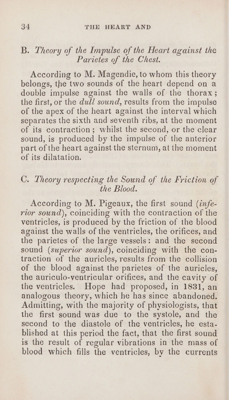 B. Theory of the Impulse of the Heart against the Parietes of the Chest. According to M. Magendie, to whom this theory belongs, the two sounds of the heart depend on a double impulse against the walls of the thorax; the first, or the dull sound, results from the impulse of the apex of the heart against the interval which separates the sixth and seventh ribs, at the moment of its contraction; whilst the second, or the clear sound, is produced by the impulse of the anterior part of the heart against the sternum, at the moment of its dilatation. C. Theory respecting the Sound of the Friction of the Blood. According to M. Pigeaux, the first sound (infe- rior sound), coinciding with the contraction of the ventricles, is produced by the friction of the blood against the walls of the ventricles, the orifices, and the parietes of the large vessels: and the second sound (superior sound), coinciding with the con- traction of the auricles, results from the collision of the blood against the parietes of the auricles, the auriculo-ventricular orifices, and the cavity of the ventricles. Hope had proposed, in 1831, an analogous theory, which he has since abandoned. Admitting, with the majority of physiologists, that the first sound was due to the systole, and the second to the diastole of the ventricles, he esta- blished at this period the fact, that the first sound is the result of regular vibrations in the mass of blood which fills the ventricles, by the currents