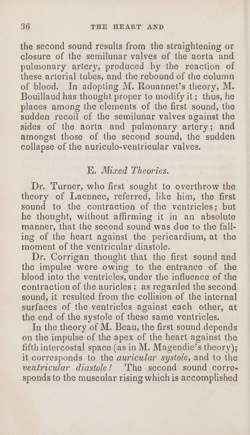 the second sound results from the straightening or closure of the semilunar valves of the aorta and pulmonary artery, produced by the reaction of these arterial tubes, and the rebound of the column of blood. In adopting M. Rouannet’s theory, M. Bouillaud has thought proper to modify it; thus, he places among the elements of the first sound, the sudden recoil of the semilunar valves against the sides of the aorta and pulmonary artery; and amongst those of the second sound, the sudden collapse of the auriculo-ventricular valves. E. Mixed Theories. Dr. Turner, who first sought to overthrow the theory of Laennec, referred, like him, the first sound to the contraction of the ventricles; but he thought, without affirming it in an absolute manner, that the second sound was due to the fall- ing of the heart against the pericardium, at the moment of the ventricular diastole. Dr. Corrigan thought that the first sound and the impulse were owing to the entrance of the blood into the ventricles, under the influence of the contraction of the auricles; as regarded the second sound, it resulted from the collision of the internal surfaces of the ventricles against each other, at the end of the systole of these same ventricles. In the theory of M. Beau, the first sound depends on the impulse of the apex of the heart against the fifth intercostal space (as in M. Magendie’s theory); it corresponds to the auricular systole, and to the ventricular diastole! ‘The second sound corre- sponds to the muscular rising which is accomplished