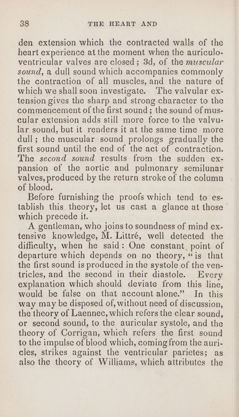 den extension which the contracted walls of the heart experience at the moment when the auriculo- ventricular valves are closed; 3d, of the muscular sound, a dull sound which accompanies commonly the contraction of all muscles, and the nature of which we shall soon investigate. ‘The valvular ex- tension gives the sharp and strong character to the commencement of the first sound; the sound of mus- cular extension adds still more force to the valvu- lar sound, but it renders it at the same time more dull; the muscular sound prolongs gradually the first sound until the end of the act of contraction. The second sound results from the sudden ex- pansion of the aortic and pulmonary semilunar valves, produced by the return stroke of the column of blood. Before furnishing the proofs which tend to es- tablish this theory, let us cast a glance at those which precede it. A gentleman, who joins to soundness of mind ex- tensive knowledge, M. Littré, well detected the difficulty, when he said: One constant, point of departure which depends on no theory, “is that the first sound is produced in the systole of the ven- tricles, and the second in their diastole. Every explanation which should deviate from this line, would be false on that account alone.” In this way may be disposed of, without need of discussion, the theory of Laennec, which refers the clear sound, or second sound, to the auricular systole, and the theory of Corrigan, which refers the first sound to the impulse of blood which, coming from the auri- cies, strikes against the ventricular parietes; as also the theory of Williams, which attributes the