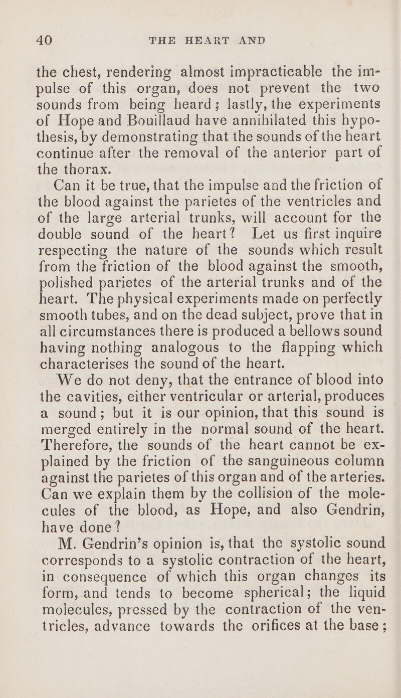 the chest, rendering almost impracticable the im- pulse of this organ, does not prevent the two sounds from being heard; lastly, the experiments of Hope and Bouillaud have annihilated this hypo- thesis, by demonstrating that the sounds of the heart continue after the removal of the anterior part of the thorax. Can it be true, that the impulse and the friction of the blood against the parietes of the ventricles and of the large arterial trunks, will account for the double sound of the heart! Let us first inquire respecting the nature of the sounds which result from the friction of the blood against the smooth, polished parietes of the arterial trunks and of the heart. The physical experiments made on perfectly smooth tubes, and on the dead subject, prove that in all circumstances there is produced a bellows sound having nothing analogous to the flapping which characterises the sound of the heart. We do not deny, that the entrance of blood into the cavities, either ventricular or arterial, produces | a sound; but it is our opinion, that this sound is merged entirely in the normal sound of the heart. Therefore, the sounds of the heart cannot be ex- plained by the friction of the sanguineous column against the parietes of this organ and of the arteries. Can we explain them by the collision of the mole- cules of the blood, as Hope, and also Gendrin, have done? M. Gendrin’s opinion is, that the systolic sound corresponds to a systolic contraction of the heart, in consequence of which this organ changes its form, and tends to become spherical; the liquid molecules, pressed by the contraction of the ven- tricles, advance towards the orifices at the base ;