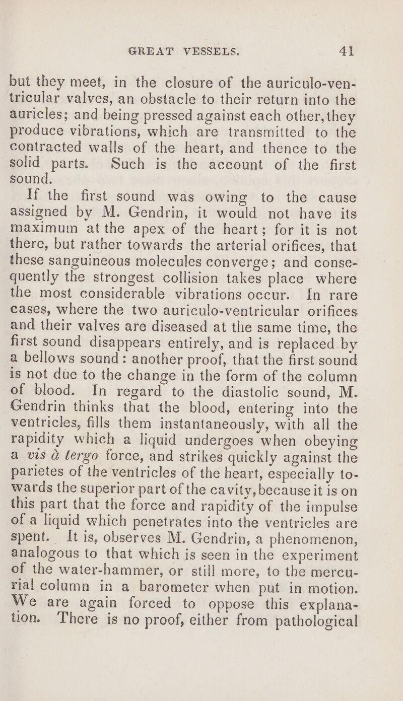 but they meet, in the closure of the auriculo-ven- tricular valves, an obstacle to their return into the auricles; and being pressed against each other,they produce vibrations, which are transmitted to the contracted walls of the heart, and thence to the solid parts. Such is the account of the first sound. If the first sound was owing to the cause assigned by M. Gendrin, it would not have its maximum atthe apex of the heart; for it is not there, but rather towards the arterial orifices, that these sanguineous molecules converge; and conse- quently the strongest collision takes place where the most considerable vibrations occur. In rare cases, where the two auriculo-ventricular orifices and their valves are diseased at the same time, the first sound disappears entirely, and is replaced by a bellows sound: another proof, that the first sound is not due to the change in the form of the column of blood. In regard to the diastolic sound, M. Gendrin thinks that the blood, entering into the ventricles, fills them instantaneously, with all the rapidity which a liquid undergoes when obeying a vis à tergo force, and strikes quickly against the parietes of the ventricles of the heart, especially to- wards the superior part of the cavity, because it is on this part that the force and rapidity of the impulse of a liquid which penetrates into the ventricles are spent. It is, observes M. Gendrin, a phenomenon, analogous to that which is seen in the experiment of the water-hammer, or still more, to the mercu- rial column in a barometer when put in motion. We are again forced to oppose this explana- tion. There is no proof, either from pathological