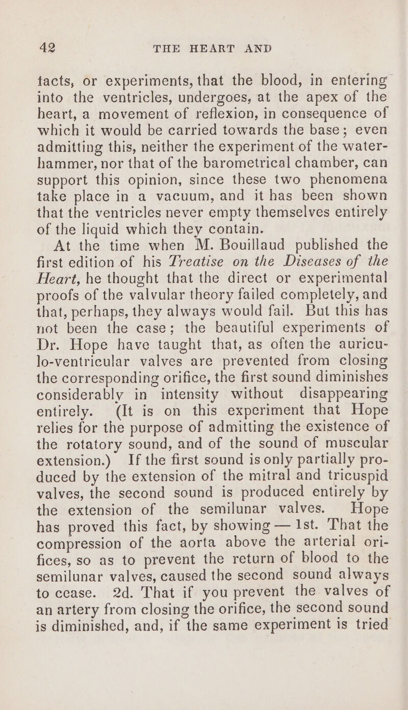 facts, or experiments, that the blood, in entering into the ventricles, undergoes, at the apex of the heart, a movement of reflexion, in consequence of which it would be carried towards the base; even admitting this, neither the experiment of the water- hammer, nor that of the barometrical chamber, can support this opinion, since these two phenomena take place in a vacuum, and it has been shown that the ventricles never empty themselves entirely of the liquid which they contain. At the time when M. Bouillaud published the first edition of his Treatise on the Diseases of the Heart, he thought that the direct or experimental proofs of the valvular theory failed completely, and that, perhaps, they always would fail. But this has not been the case; the beautiful experiments of Dr. Hope have taught that, as often the auricu- lo-ventricular valves are prevented from closing the corresponding orifice, the first sound diminishes considerably in intensity without disappearing entirely. (It is on this experiment that Hope relies for the purpose of admitting the existence of the rotatory sound, and of the sound of muscular extension.) If the first sound is only partially pro- duced by the extension of the mitral and tricuspid valves, the second sound is produced entirely by the extension of the semilunar valves. Hope has proved this fact, by showing — Ist. That the compression of the aorta above the arterial ori- fices, so as to prevent the return of blood to the semilunar valves, caused the second sound always to cease. 2d. That if you prevent the valves of an artery from closing the orifice, the second sound is diminished, and, if the same experiment is tried