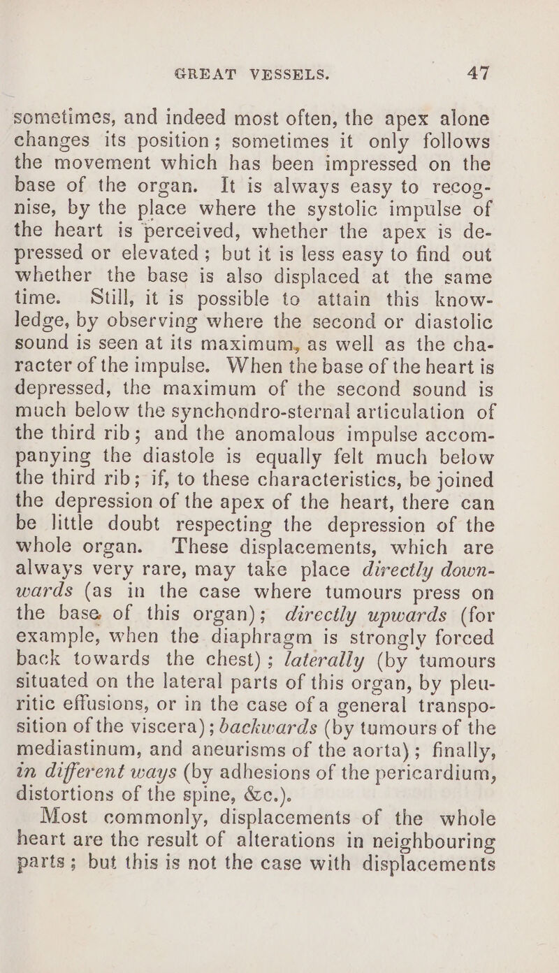 sometimes, and indeed most often, the apex alone changes its position; sometimes it only follows the movement which has been impressed on the base of the organ. It is always easy to recog- nise, by the place where the systolic impulse of the heart is perceived, whether the apex is de- pressed or elevated; but it is less easy to find out whether the base is also displaced at the same time. Still, it is possible to attain this know- ledge, by observing where the second or diastolic sound is seen at its maximum, as well as the cha- racter of the impulse. When the base of the heart is depressed, the maximum of the second sound is much below the synchondro-sternal articulation of the third rib; and the anomalous impulse accom- panying the diastole is equally felt much below the third rib; if, to these characteristics, be joined the depression of the apex of the heart, there can be little doubt respecting the depression of the whole organ. These displacements, which are always very rare, may take place directly down- wards (as in the case where tumours press on the base of this organ); directly upwards (for example, when the diaphragm is strongly forced back towards the chest); laterally (by tumours situated on the lateral parts of this organ, by pleu- ritic effusions, or in the case of a general transpo- sition of the viscera); backwards (by tumours of the mediastinum, and aneurisms of the aorta); finally, in different ways (by adhesions of the pericardium, distortions of the spine, &amp;c.). Most commonly, displacements of the whole heart are the result of alterations in neighbouring parts; but this is not the case with displacements