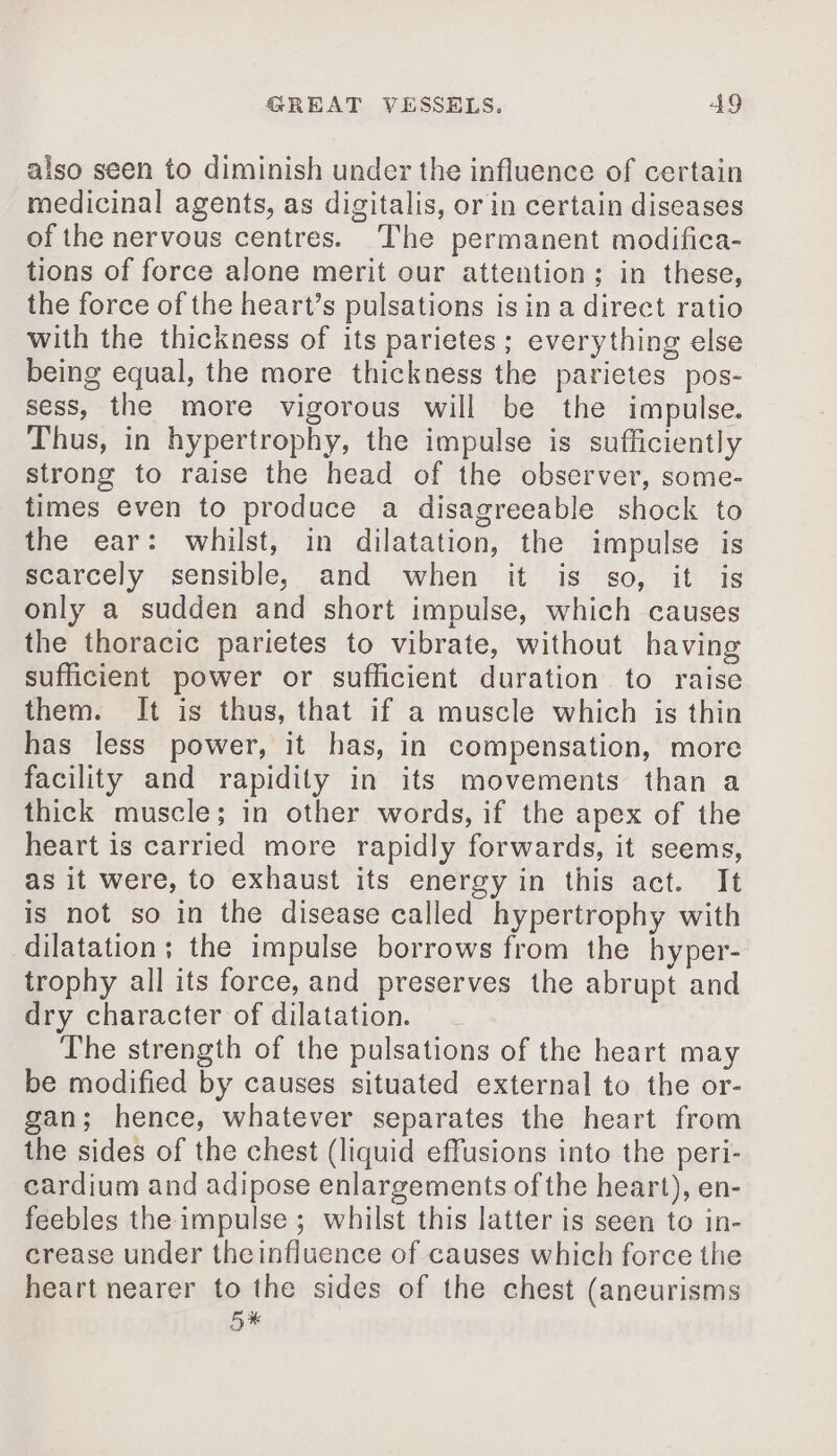 also seen to diminish under the influence of certain medicinal agents, as digitalis, or in certain diseases of the nervous centres. The permanent modifica- tions of force alone merit our attention; in these, the force of the heart’s pulsations is in a direct ratio with the thickness of its parietes ; everything else being equal, the more thickness the parietes pos- sess, the more vigorous will be the impulse. Thus, in hypertrophy, the impulse is sufficiently strong to raise the head of the observer, some- times even to produce a disagreeable shock to the ear: whilst, in dilatation, the impulse is scarcely sensible, and when it is so, it is only a sudden and short impulse, which causes the thoracic parietes to vibrate, without having sufficient power or sufficient duration to raise them. It is thus, that if a muscle which is thin has less power, it has, in compensation, more facility and rapidity in its movements than a thick muscle; in other words, if the apex of the heart is carried more rapidly forwards, it seems, as it were, to exhaust its energy in this act. It is not so in the disease called hypertrophy with dilatation; the impulse borrows from the hyper- trophy all its force, and preserves the abrupt and dry character of dilatation. The strength of the pulsations of the heart may be modified by causes situated external to the or- gan; hence, whatever separates the heart from the sides of the chest (liquid effusions into the peri- cardium and adipose enlargements of the heart), en- feebles the impulse ; whilst this latter is seen to in- crease under theinfluence of causes which force the heart nearer to the sides of the chest (aneurisms 5x