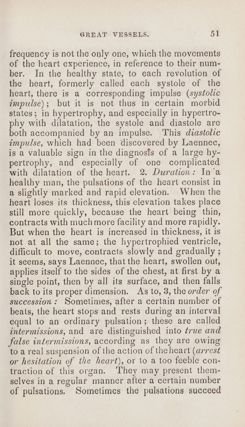 frequency is not the only one, which the movements of the heart experience, in reference to their num- ber. In the healthy state, to each revolution of the heart, formerly called each systole of the heart, there is a corresponding impulse (syséolic impulse); but it is not thus in certain morbid states; in hypertrophy, and especially in hypertro- phy with dilatation, the systole and diastole are both accompanied by an impulse. This diastolic impulse, which had been discovered by Laennec, is a valuable sign in the diagnosis of a large hy- pertrophy, and especially of one complicated with dilatation of the heart. 2. Duration: In a healthy man, the pulsations of the heart consist in a slightly marked and rapid elevation. -When the heart loses its thickness, this elevation takes place still more quickly, because the heart being thin, contracts with muchmore facility and more rapidly. But when the heart is increased in thickness, it is not at all the same; the hypertrophied ventricle, difficult to move, contracts slowly and gradually ; it seems, says Laennec, that the heart, swollen out, applies itself to the sides of the chest, at first by a single point, then by all its surface, and then falls back to its proper dimension. As to, 3, the order of succession: Sometimes, after a certain number of beats, the heart stops and rests during an interval equal to an ordinary pulsation; these are called intermissions, and are distinguished into ¢rue and false intermissions, according as they are owing to a real suspension of the action of the heart (arrest or hesitation of the heart), or to a too feeble con- traction of this organ. ‘They may present them- selves in a regular manner after a certain number of pulsations. Sometimes the pulsations succeed