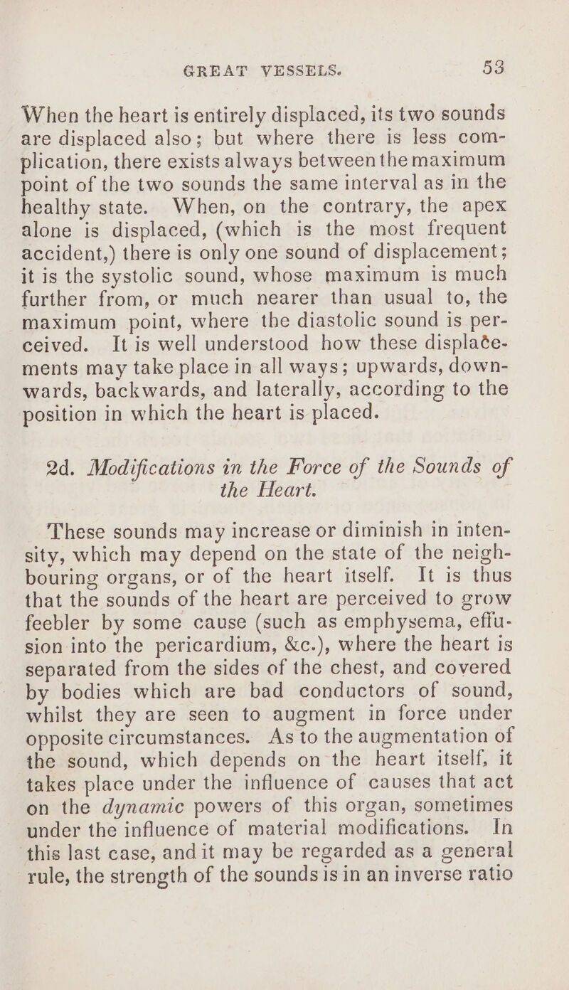 When the heart is entirely displaced, its two sounds are displaced also; but where there is less com- plication, there exists always between the maximum point of the two sounds the same interval as in the healthy state. When, on the contrary, the apex alone is displaced, (which is the most frequent accident,) there is only one sound of displacement; it is the systolic sound, whose maximum is much further from, or much nearer than usual to, the maximum point, where the diastolic sound is per- ceived. It is well understood how these displaée- ments may take place in all ways; upwards, down- wards, backwards, and laterally, according to the position in which the heart is placed. 2d. Modifications in the Force of the Sounds of the Heart. These sounds may increase or diminish in inten- sity, which may depend on the state of the neigh- bouring organs, or of the heart itself. It is thus that the sounds of the heart are perceived to grow feebler by some cause (such as emphysema, effu- sion into the pericardium, &amp;c.), where the heart is separated from the sides of the chest, and covered by bodies which are bad conductors of sound, whilst they are seen to augment in force under opposite circumstances. As to the augmentation of the sound, which depends on the heart itself, it takes place under the influence of causes that act on the dynamic powers of this organ, sometimes under the influence of material modifications. In this last case, andit may be regarded as a general rule, the strength of the sounds is in an inverse ratio