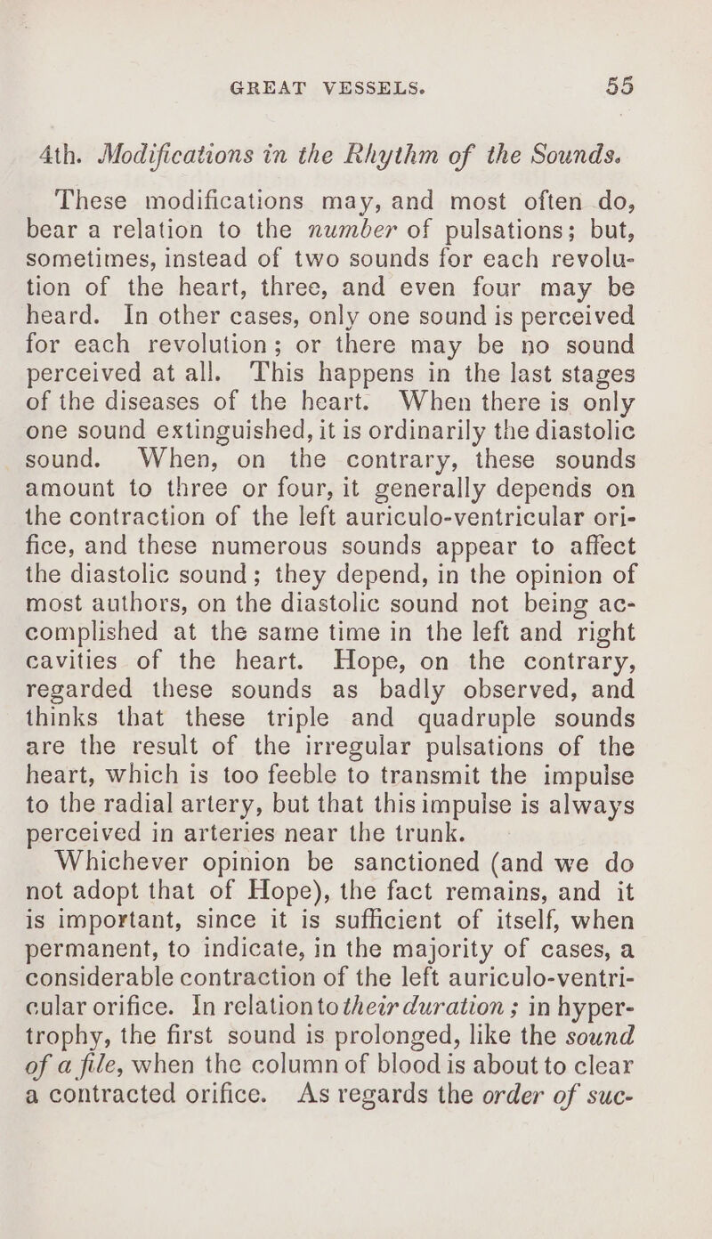 Ath. Modifications in the Rhythm of the Sounds. These modifications may, and most often do, bear a relation to the number of pulsations; but, sometimes, instead of two sounds for each revolu- tion of the heart, three, and even four may be heard. In other cases, only one sound is perceived for each revolution; or there may be no sound perceived at all. This happens in the last stages of the diseases of the heart. When there is only one sound extinguished, it is ordinarily the diastolic sound. When, on the contrary, these sounds amount to three or four, it generally depends on the contraction of the left auriculo-ventricular ori- fice, and these numerous sounds appear to affect the diastolic sound; they depend, in the opinion of most authors, on the diastolic sound not being ac- complished at the same time in the left and right cavities of the heart. Hope, on the contrary, regarded these sounds as badly observed, and thinks that these triple and quadruple sounds are the result of the irregular pulsations of the heart, which is too feeble to transmit the impulse to the radial artery, but that this impulse is always perceived in arteries near the trunk. Whichever opinion be sanctioned (and we do not adopt that of Hope), the fact remains, and it is important, since it is sufficient of itself, when permanent, to indicate, in the majority of cases, a considerable contraction of the left auriculo-ventri- cular orifice. In relation to thew duration ; in hyper- trophy, the first sound is prolonged, like the sound of a file, when the column of blood is about to clear a contracted orifice. As regards the order of suc-