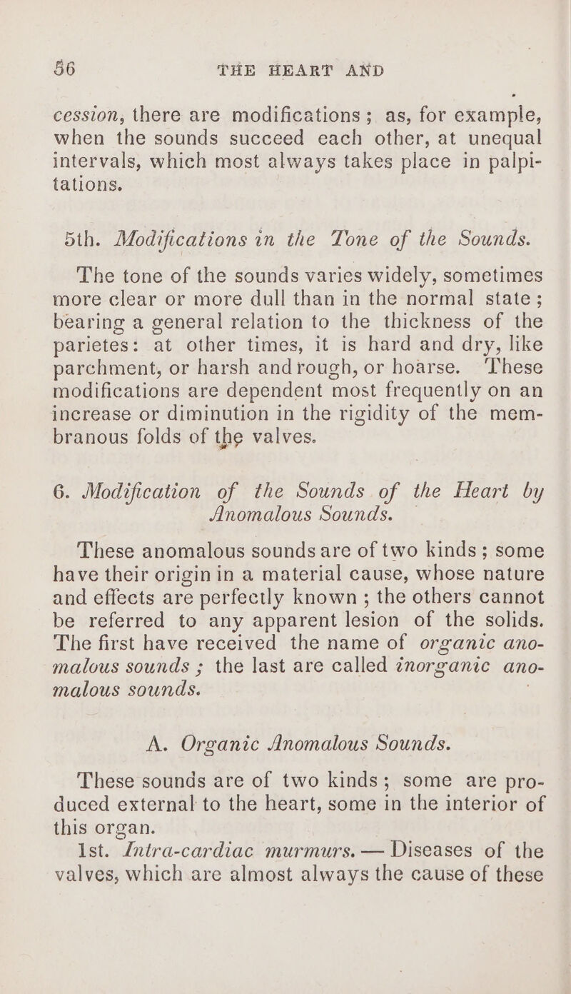 cession, there are modifications; as, for example, when the sounds succeed each other, at unequal intervals, which most always takes place in palpi- tations. 5th. Modifications in the Tone of the Sounds. The tone of the sounds varies widely, sometimes more clear or more dull than in the normal state; bearing a general relation to the thickness of the parietes: at other times, it is hard and dry, like parchment, or harsh andrough, or hoarse. ‘These modifications are dependent most frequently on an increase or diminution in the rigidity of the mem- branous folds of the valves. 6. Modification of the Sounds of the Heart by Anomalous Sounds. — These anomalous sounds are of two kinds ; some have their origin in a material cause, whose nature and effects are perfectly known ; the others cannot be referred to any apparent lesion of the solids. The first have received the name of organic ano- malous sounds ; the last are called inorganic ano- malous sounds. | A. Organic Anomalous Sounds. These sounds are of two kinds; some are pro- duced external to the heart, some in the interior of this organ. Ist. Jntra-cardiac murmurs. — Diseases of the valves, which are almost always the cause of these