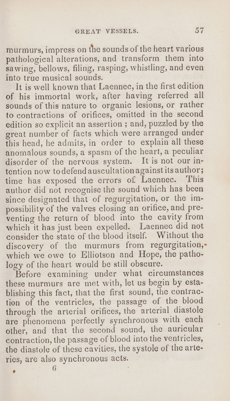 murmurs, impress on the sounds of the heart various pathological alterations, and transform them into sawing, bellows, filing, rasping, whistling, and even into true musical sounds. It is well known that Laennec, in the first edition of his immortal work, after having referred all sounds of this nature to organic lesions, or rather to contractions of orifices, omitted in the second edition so explicit an assertion ; and, puzzled by the great number of facts which were arranged under this head, he admits, in order to explain all these anomalous sounds, a spasm of the heart, a peculiar disorder of the nervous system. It is not our in- tention now todefend auscultation against its author; time has exposed the errors of Laennec. This author did not recognise the sound which has been since designated that of regurgitation, or the im- possibility of the valves closing an orifice, and pre- venting the return of blood into the cavity from which it has just been expelled. Laennec did not consider the state of the blood itself. Without the discovery of the murmurs from regurgitation, which we owe to Elliotson and Hope, the patho- logy of the heart would be still obscure. Before examining under what circumstances these murmurs are met with, let us begin by esta- blishing this fact, that the first sound, the contrac- tion of the ventricles, the passage of the blood through the arterial orifices, the arterial diastole are phenomena perfectly synchronous with each other, and that the second sound, the auricular contraction, the passage of blood into the ventricles, the diastole of these cavities, the systole of the arte- ries, are also synchronous acts. 6 F @