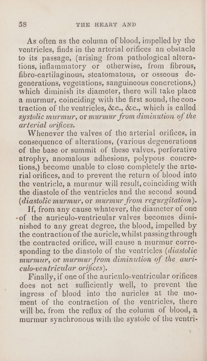 As often as the column of blood, impelled by the ventricles, finds in the arterial orifices an obstacle to its passage, (arising from pathological altera- tions, inflammatory or otherwise, from fibrous, fibro-cartilaginous, steatomatous, or osseous de- generations, vegetations, sanguineous concretions,) which diminish its diameter, there will take place a murmur, coinciding with the first sound, the con- traction of the ventricles, &amp;c., &amp;c., which is called systolic murmur, or murmur from diminution of the arterial orifices. Whenever the valves of the arterial orifices, in consequence of alterations, (various degenerations of the base or summit of these valves, perforative atrophy, anomalous adhesions, polypous concre- tions,) become unable to close completely the arte- rial orifices, and to prevent the return of blood into the ventricle, a murmur will result, coinciding with the diastole of the ventricles and the second sound (diastolic murmur, or murmur from regurgitation). If, from any cause whatever, the diameter of one -of the auriculo-ventricular valves becomes dimi- nished to any great degree, the blood, impelled by the contraction of the auricle, whilst passing through the contracted orifice, will cause a murmur corre- sponding to the diastole of the ventricles (dzastolic murmur, or murmur from diminution of the auri- culo-ventricular orifices). Finally, if one of the auriculo-ventricular orifices. does not act sufficiently well, to prevent the ingress of blood into the auricles at the mo- ment of the contraction of the ventricles, there will be, from the reflux of the column of blood, a murmur synchronous with the systole of the ventri-