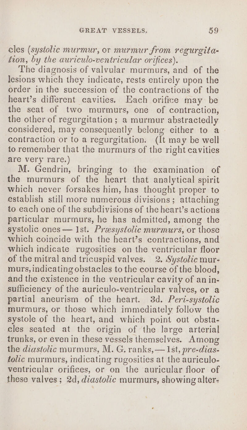 cles (systolic murmur, or murmur from regurgita- tion, by the auriculo-ventricular orifices). The diagnosis of valvular murmurs, and of the lesions which they indicate, rests entirely upon the order in the succession of the contractions of the heart’s different cavities. Each orifice may be the seat of two murmurs, one of contraction, the other of regurgitation; a murmur abstractedly considered, may consequently belong either to a. contraction or to a regurgitation. (It may be well to remember that the murmurs of the right cavities are very rare.) M. Gendrin, bringing to the examination of the murmurs of the heart that analytical spirit which never forsakes him, has thought proper to establish still more numerous divisions; attaching to each one of the subdivisions of the heart’s actions particular murmurs, he has admitted, among the systolic ones — Ist. Præsystolic murmurs, or those which coincide with the heart’s contractions, and which indicate rugosities on the ventricular floor of the mitral and tricuspid valves. 2. Systolic mur- murs, indicating obstacles to the course of the blood, and the existence in the ventricular cavity of an in- sufficiency of the auriculo-ventricular valves, or a partial aneurism of the heart. 3d. Peri-systolic murmurs, or those which immediately follow the systole of the heart, and which point out obsta- cles seated at the origin of the large arterial trunks, or even in these vessels themselves. Among the diastolic murmurs, M. G, ranks, — 1st, pre-dias- folic murmurs, indicating rugosities at the auriculo- ventricular orifices, or on the auricular floor of these valves; 2d, diastolic murmurs, showing alter-