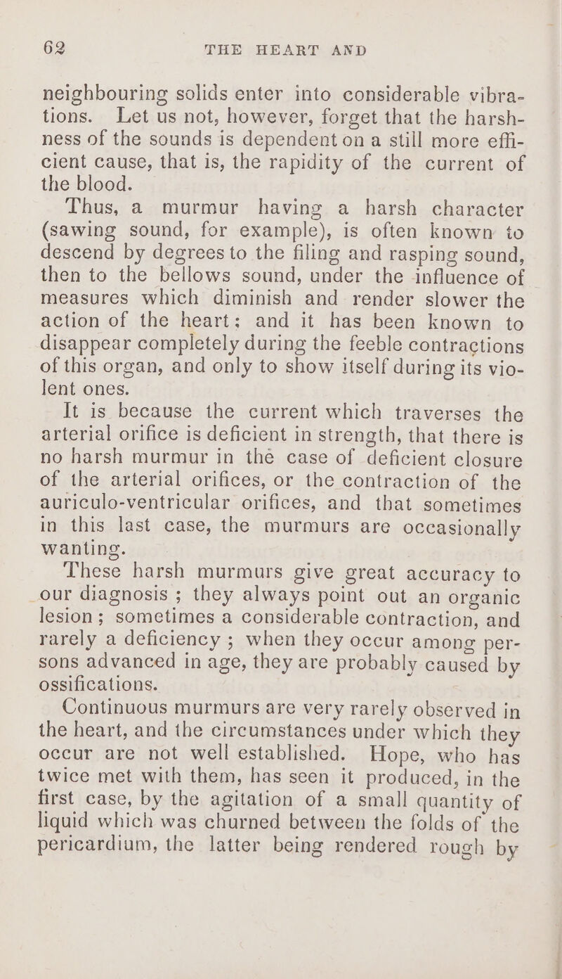 neighbouring solids enter into considerable vibra- tions. Let us not, however, forget that the harsh- ness of the sounds is dependent on a still more effi- cient cause, that is, the rapidity of the current of the blood. Thus, a murmur having a harsh character (sawing sound, for example), is often known to descend by degrees to the filing and rasping sound, then to the bellows sound, under the influence of measures which diminish and render slower the action of the heart: and it has been known to disappear completely during the feeble contractions of this organ, and only to show itself during its vio- lent ones. It is because the current which traverses the arterial orifice is deficient in strength, that there is no harsh murmur in the case of deficient closure of the arterial orifices, or the contraction of the auriculo-ventricular orifices, and that sometimes in this last case, the murmurs are occasionally wanting. These harsh murmurs give great accuracy to _our diagnosis ; they always point out an organic lesion ; sometimes a considerable contraction, and rarely a deficiency ; when they occur among per- sons advanced in age, they are probably caused by ossifications. Continuous murmurs are very rarely observed in the heart, and the circumstances under which they occur are not well established. Hope, who has twice met with them, has seen it produced, in the first case, by the agitation of a small quantity of liquid which was churned between the folds of the pericardium, the latter being rendered rough by