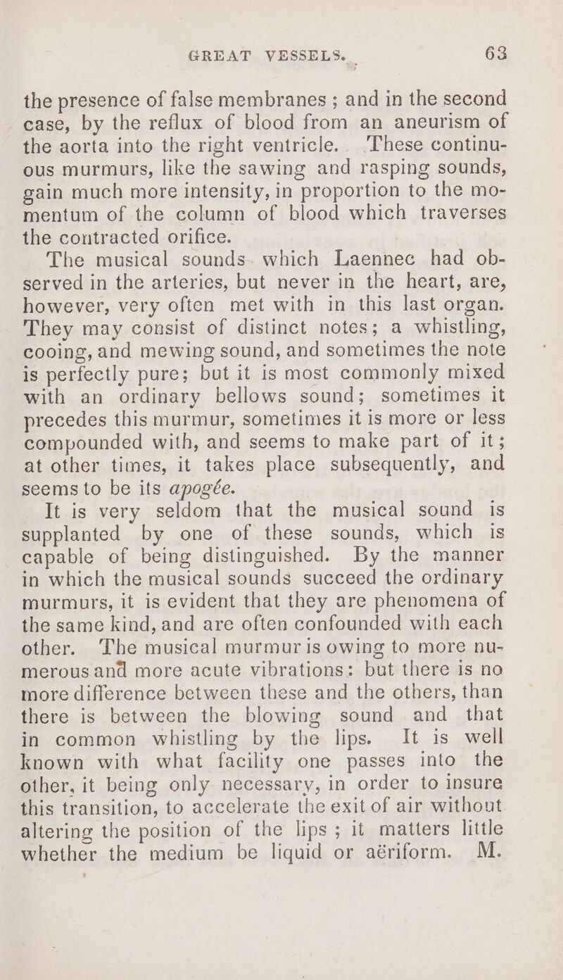 the presence of false membranes ; and in the second case, by the reflux of blood from an aneurism of the aorta into the right ventricle. These continu- ous murmurs, like the sawing and rasping sounds, gain much more intensity, in proportion to the mo- mentum of the column of blood which traverses the contracted orifice. The musical sounds. which Laennec had ob- served in the arteries, but never in the heart, are, however, very often met with in this last organ. They may consist of distinct notes; a whistling, cooing, and mewing sound, and sometimes the note is perfectly pure; but it is most commonly mixed with an ordinary bellows sound; sometimes it precedes this murmur, sometimes it is more or less compounded with, and seems to make part of it; at other times, it takes place subsequently, and seems to be its apogée. It is very seldom that the musical sound is supplanted by one of these sounds, which is capable of being distinguished. By the manner in which the musical sounds succeed the ordinary murmurs, it is evident that they are phenomena of the same kind, and are often confounded with each other. The musical murmur is owing to more nu- merousand more acute vibrations: but there is no more difference between these and the others, than there is between the blowing sound and that in common whistling by the lips. It is well known with what facility one passes into the other, it being only necessary, in order to insure this transition, to accelerate the exit of air without altering the position of the lips; it matters little whether the medium be liquid or aériform. M.