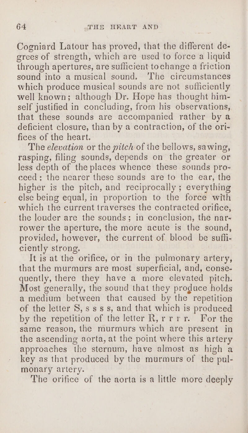 Cogniard Latour has proved, that the different de- grees of strength, which are used to force a liquid through apertures, are suflicient tochange a friction sound into a musical sound. The circumstances which produce musical sounds are not sufliciently well known; although Dr. Hope has thought him- self justified in concluding, from his observations, that these sounds are accompanied rather by a deficient closure, than by a contraction, of the ori- fices of the heart. The elevation or the pitch of ihe bellows, sawing, rasping, filing sounds, depends on the greater or less depth of the places whence these sounds pro- ceed: the nearer these sounds are to the ear, the higher is the pitch, and reciprocally ; everything else being equal, in proportion to the force with which the current traverses the contracted orifice, the louder are the sounds; in conclusion, the nar- rower the aperture, the more acute is the sound, provided, however, the current of blood be sufli- ciently strong, It is at the orifice, or in the pulmonary artery, that the murmurs are most superficial, and, conse- quently, there they have a more elevated pitch. Most generally, the sound that they produce holds a medium between that caused by the repetition of the letter 8, s sss, and that which is produced by the repetition of the letter R,rrrr. For the same reason, the murmurs which are present in the ascending aorta, at the point where this artery approaches the sternum, have almost as high a key as that produced by the murmurs of the pul- monary artery. The orifice of the aorta is a little more deeply