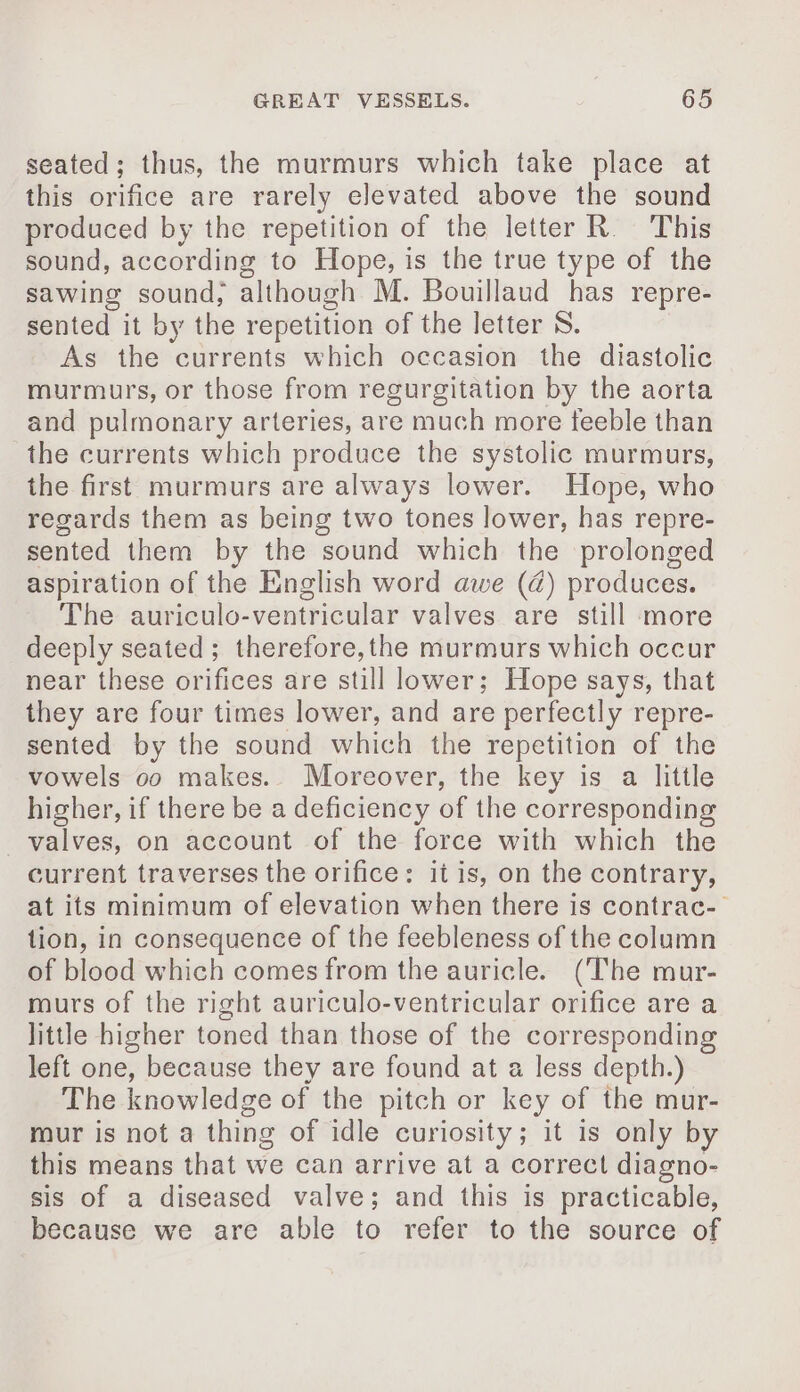 seated; thus, the murmurs which take place at this orifice are rarely elevated above the sound produced by the repetition of the letter R. This sound, according to Hope, is the true type of the sawing sound, although M. Bouillaud has repre- sented it by the repetition of the letter S. As the currents which occasion the diastolic murmurs, or those from regurgitation by the aorta and pulmonary arteries, are much more feeble than the currents which produce the systolic murmurs, the first murmurs are always lower. Hope, who regards them as being two tones lower, has repre- sented them by the sound which the prolonged aspiration of the English word awe (@) produces. The auriculo-ventricular valves are still more deeply seated; therefore,the murmurs which occur near these orifices are still lower; Hope says, that they are four times lower, and are perfectly repre- sented by the sound which the repetition of the vowels oo makes. Moreover, the key is a little higher, if there be a deficiency of the corresponding valves, on account of the force with which the current traverses the orifice: it is, on the contrary, at its minimum of elevation when there is contrac- tion, in consequence of the feebleness of the column of blood which comes from the auricle. (The mur- murs of the right auriculo-ventricular orifice are a little higher toned than those of the corresponding left one, because they are found at a less depth.) The knowledge of the pitch or key of the mur- mur is not a thing of idle curiosity; it is only by this means that we can arrive at a correct diagno- sis of a diseased valve; and this is practicable, because we are able to refer to the source of