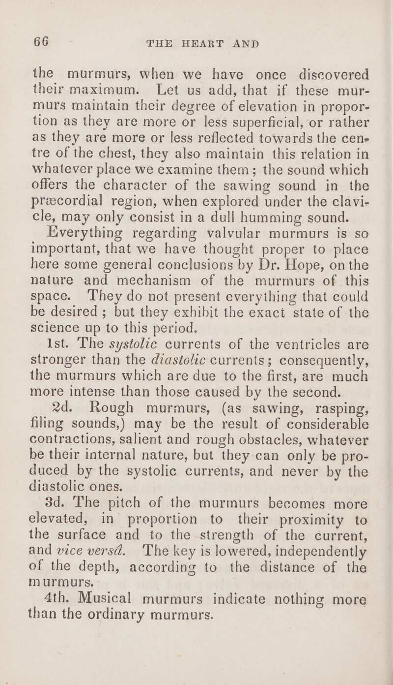 the murmurs, when we have once discovered their maximum. Let us add, that if these mur- murs maintain their degree of elevation in propor- tion as they are more or less superficial, or rather as they are more or less reflected towards the cen- tre of the chest, they also maintain this relation in whatever place we examine them; the sound which offers the character of the sawing sound in the precordial region, when explored under the clavi- cle, may only consist in a dull humming sound. Everything regarding valvular murmurs is so important, that we have thought proper to place here some general conclusions by Dr. Hope, on the nature and mechanism of the murmurs of this space. They do not present everything that could be desired ; but they exhibit the exact state of the science up to this period, Ist. The systolic currents of the ventricles are stronger than the diastolic currents; consequently, the murmurs which are due to the first, are much more intense than those caused by the second. 2d. Rough murmurs, (as sawing, rasping, filing sounds,) may be the result of considerable contractions, salient and rough obstacles, whatever be their internal nature, but they can only be pro- duced by the systolic currents, and never by the diastolic ones. 3d. The pitch of the murmurs becomes more elevated, in proportion to their proximity to the surface and to the strength of the current, and vice versd. The key is lowered, independently of the depth, according to the distance of the murmurs. 4th. Musical murmurs indicate nothing more than the ordinary murmurs.