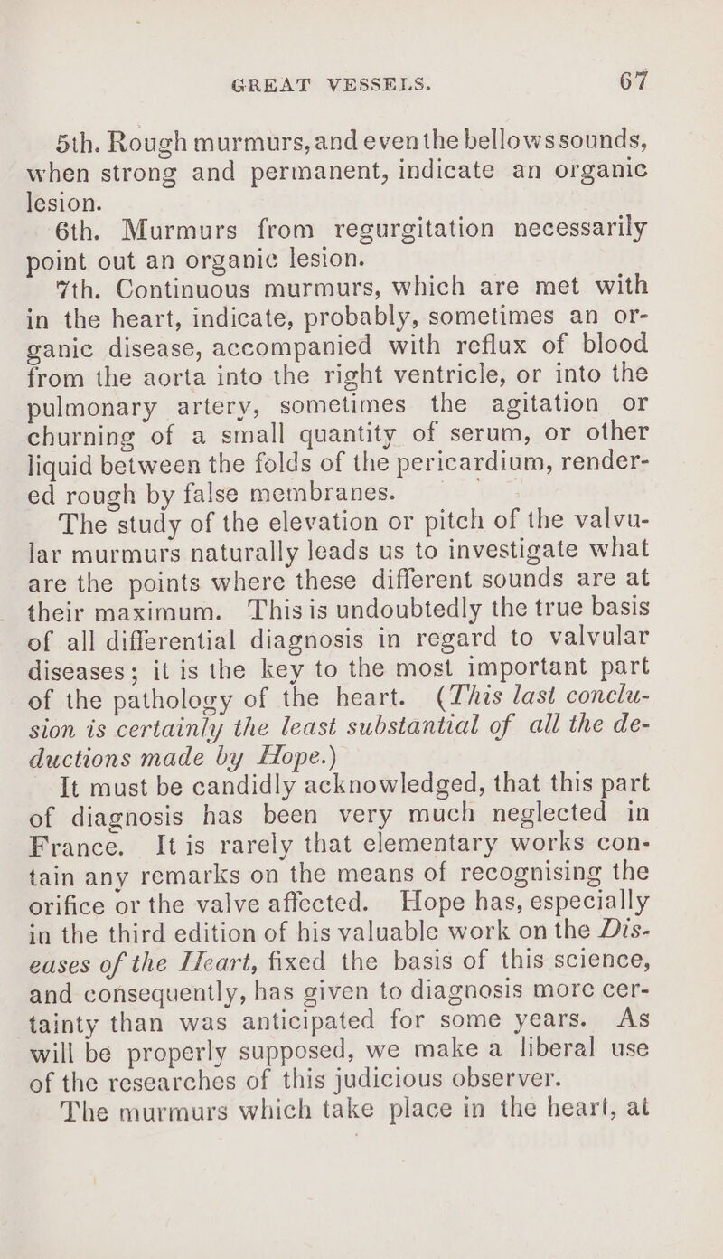 5th. Rough murmurs, and even the bellows sounds, when strong and permanent, indicate an organic lesion. 6th. Murmurs from regurgitation necessarily point out an organic lesion. 7th. Continuous murmurs, which are met with in the heart, indicate, probably, sometimes an or- ganic disease, accompanied with reflax of blood from the aorta into the right ventricle, or into the pulmonary artery, sometimes the agitation or churning of a small quantity of serum, or other liquid between the folds of the pericardium, render- ed rough by false membranes. The study of the elevation or pitch of the valvu- lar murmurs naturally leads us to investigate what are the points where these different sounds are at their maximum. This is undoubtedly the true basis of all differential diagnosis in regard to valvular diseases; it is the key to the most important part of the pathology of the heart. (This last conclu- sion is certainly the least substantial of all the de- ductions made by Hope.) It must be candidly acknowledged, that this part of diagnosis has been very much neglected in France. It is rarely that elementary works con- tain any remarks on the means of recognising the orifice or the valve affected. Hope has, especially in the third edition of his valuable work on the Dis- eases of the Heart, fixed the basis of this science, and consequently, has given to diagnosis more cer- tainty than was anticipated for some years. As will be properly supposed, we make a liberal use of the researches of this judicious observer. The murmurs which take place in the heart, at