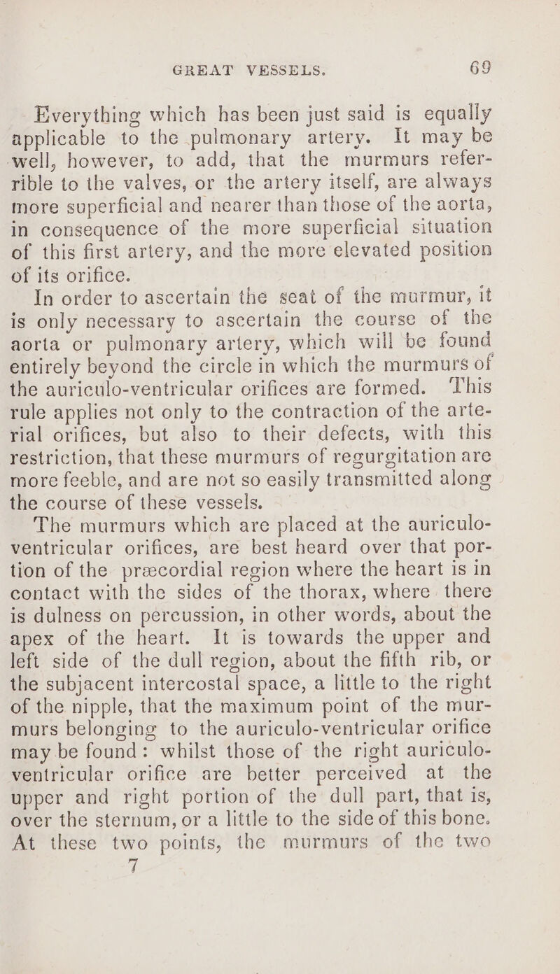 Everything which has been just said is equally applicable to the pulmonary artery. It may be well, however, to add, that the murmurs refer- rible to the valves, or the artery itself, are always more superficial and nearer than those of the aorta, in consequence of the more superficial situation of this first artery, and the more elevated position of its orifice. , In order to ascertain the seat of the murmur, it is only necessary to ascertain the course of the aorta or pulmonary artery, which will be found entirely beyond the circle in which the murmurs of the auriculo-ventricular orifices are formed. This rule applies not only to the contraction of the arte- rial orifices, but also to their defects, with this restriction, that these murmurs of regurgitation are more feeble, and are not so easily transmitted along the course of these vessels. The murmurs which are placed at the auriculo- ventricular orifices, are best heard over that por- tion of the precordial region where the heart is in contact with the sides of the thorax, where there is dulness on percussion, in other words, about the apex of the heart. It is towards the upper and left side of the dull region, about the fifth rib, or the subjacent intercostal space, a little to the right of the nipple, that the maximum point of the mur- murs belonging to the auriculo-ventricular orifice may be found: whilst those of the right auriculo- ventricular orifice are better perceived at the upper and right portion of the dull part, that is, over the sternum, or a little to the side of this bone. At these two points, the murmurs of the two i: