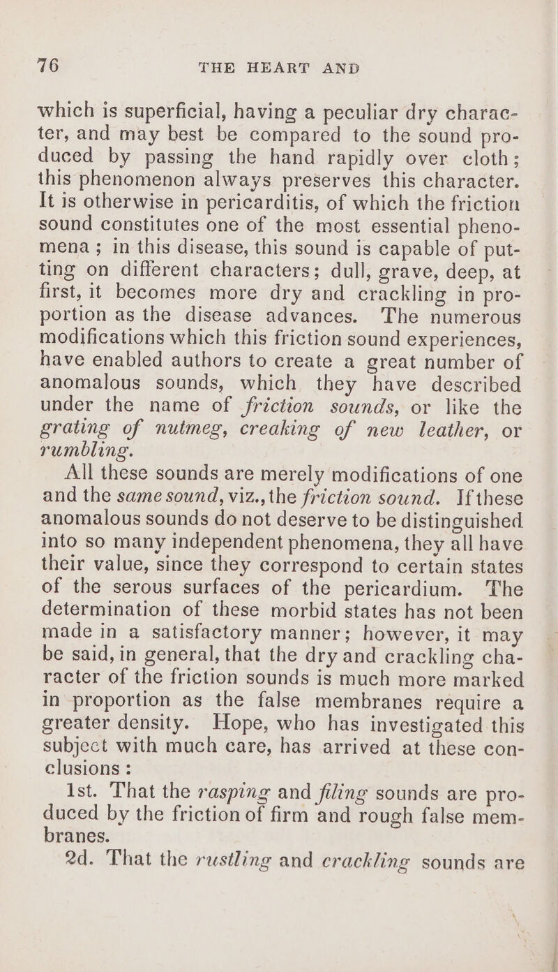 which is superficial, having a peculiar dry charac- ter, and may best be compared to the sound pro- duced by passing the hand rapidly over cloth; this phenomenon always preserves this character. It is otherwise in pericarditis, of which the friction sound constitutes one of the most essential pheno- mena ; in this disease, this sound is capable of put- ting on different characters; dull, grave, deep, at first, it becomes more dry and crackling in pro- portion as the disease advances. The numerous modifications which this friction sound experiences, have enabled authors to create a great number of anomalous sounds, which they have described under the name of friction sounds, or like the grating of nutmeg, creaking of new leather, or rumbling. All these sounds are merely modifications of one and the same sound, viz., the friction sound. Ifthese anomalous sounds do not deserve to be distinguished into so many independent phenomena, they all have their value, since they correspond to certain states of the serous surfaces of the pericardium. The determination of these morbid states has not been made in a satisfactory manner; however, it may be said, in general, that the dry and crackling cha- racter of the friction sounds is much more marked in proportion as the false membranes require a greater density. Hope, who has investigated this subject with much care, has arrived at these con- clusions : Ist. That the rasping and filing sounds are pro- duced by the friction of firm and rough false mem- branes. 2d. That the rustling and crackling sounds are mn