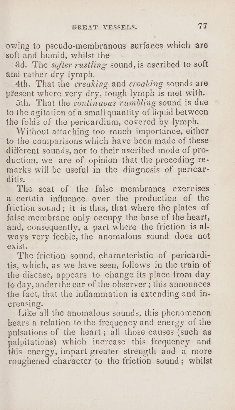 owing to pseudo-membranous surfaces which are soft and humid, whilst the 8d. The softer rustling sound, is ascribed to soft and rather dry lymph. 4th. That the creaking and croaking sounds are present where very dry, tough lymph is met with. 5th. That the continuous rumbling sound is due to the agitation of a small quantity of liquid between the folds of the pericardium, covered by lymph. Without attaching too much importance, either to the comparisons which have been made of these different sounds, nor to their ascribed mode of pro- duction, we are of opinion that the preceding re- marks will be useful in the diagnosis of pericar- ditis. The seat of the false membranes exercises a certain influence over the production of the friction sound; it is thus, that where the plates of false membrane only occupy the base of the heart, and, consequently, a part where the friction is al- ways very feeble, the anomalous sound does not exist. The friction sound, characteristic of pericardi- tis, which, as we have seen, follows in the train of the disease, appears to change its place from day to day, under the ear of the observer ; this announces the fact, that the inflammation is extending and in- ereasing. Like all the anomalous sounds, this phenomenon bears a relation to the frequency and energy of the pulsations of the heart; all those causes (such as palpitations) which increase this frequency and this energy, impart greater strength and a more roughened character to the friction sound; whilst