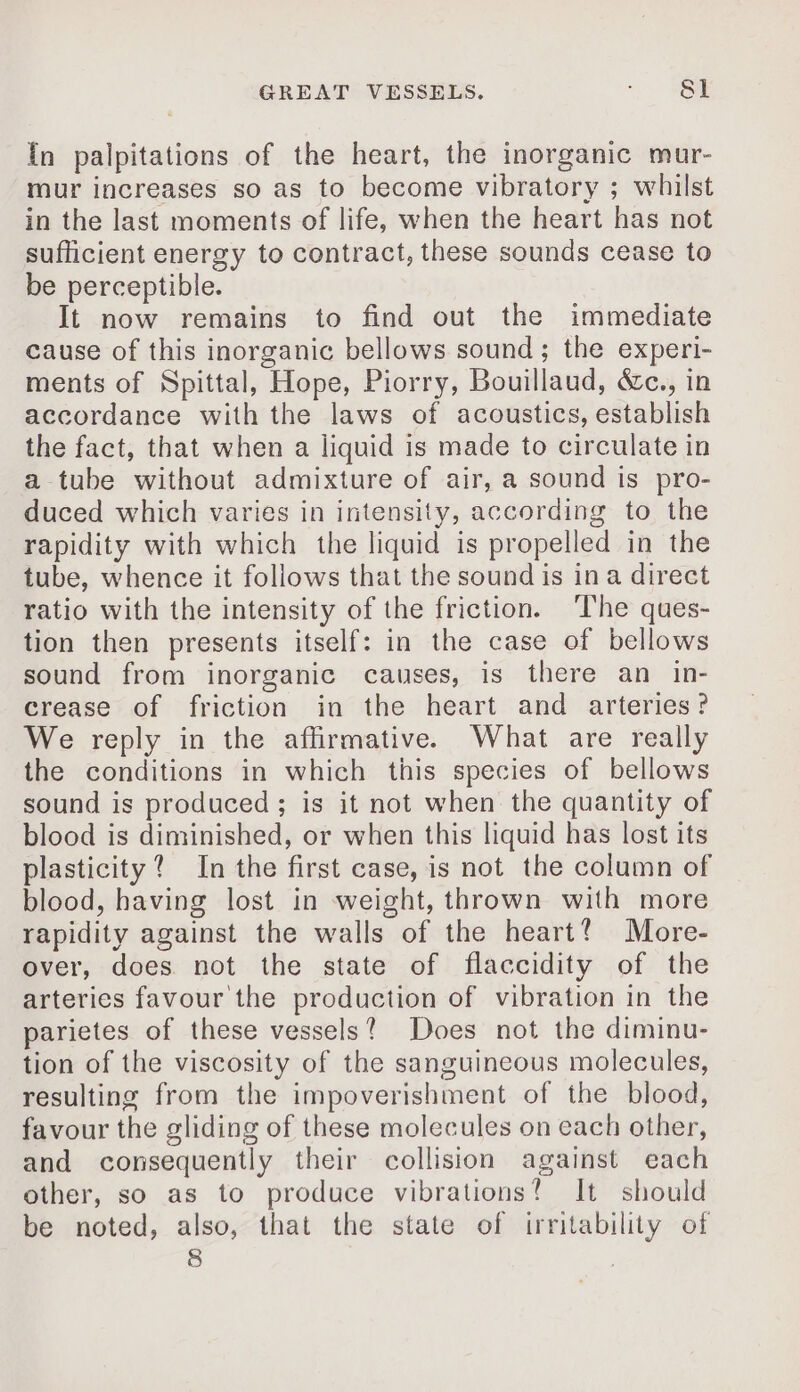 {n palpitations of the heart, the inorganic mur- mur increases so as to become vibratory ; whilst in the last moments of life, when the heart has not sufficient energy to contract, these sounds cease to be perceptible. It now remains to find out the immediate cause of this inorganic bellows sound; the experi- ments of Spittal, Hope, Piorry, Bouillaud, &amp;c., in accordance with the laws of acoustics, establish the fact, that when a liquid is made to circulate in a tube without admixture of air, a sound is pro- duced which varies in intensity, according to the rapidity with which the liquid is propelled in the tube, whence it follows that the sound is ina direct ratio with the intensity of the friction. The ques- tion then presents itself: in the case of bellows sound from inorganic causes, is there an in- crease of friction in the heart and arteries? We reply in the affirmative. What are really the conditions in which this species of bellows sound is produced; is it not when the quantity of blood is diminished, or when this liquid has lost its plasticity? In the first case, is not the column of blood, having lost in weight, thrown with more rapidity against the walls of the heart! More- over, does not the state of flaccidity of the arteries favour the production of vibration in the parietes of these vessels? Does not the diminu- tion of the viscosity of the sanguineous molecules, resulting from the impoverishment of the blood, favour the gliding of these molecules on each other, and consequently their collision against each other, so as to produce vibrations! It should be noted, also, that the state of irritability of 8