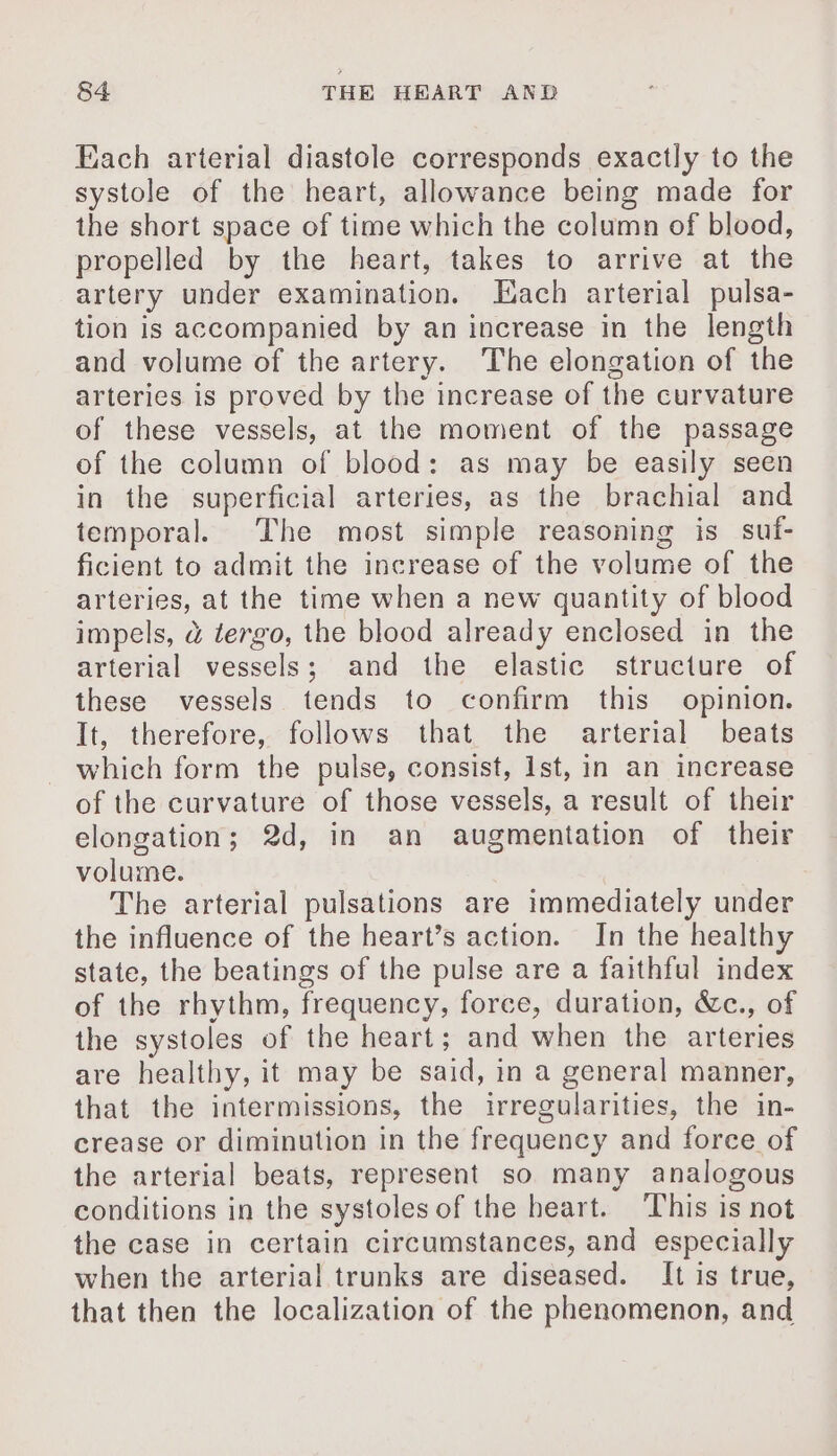 Each arterial diastole corresponds exactly to the systole of the heart, allowance being made for the short space of time which the column of blood, propelled by the heart, takes to arrive at the artery under examination. Each arterial pulsa- tion is accompanied by an increase in the length and volume of the artery. The elongation of the arteries is proved by the increase of the curvature of these vessels, at the moment of the passage of the column of blood: as may be easily seen in the superficial arteries, as the brachial and temporal. The most simple reasoning is suf- ficient to admit the increase of the volume of the arteries, at the time when a new quantity of blood impels, à tergo, the blood already enclosed in the arterial vessels; and the elastic structure of these vessels tends to confirm this opinion. It, therefore, follows that. the arterial beats which form the pulse, consist, Ist, in an increase of the curvature of those vessels, a result of their elongation; 2d, in an augmentation of their volume. The arterial pulsations are immediately under the influence of the heart’s action. In the healthy state, the beatings of the pulse are a faithful index of the rhythm, frequency, force, duration, &amp;c., of the systoles of the heart; and when the arteries are healthy, it may be said, in a general manner, that the intermissions, the irregularities, the in- crease or diminution in the frequency and force of the arterial beats, represent so many analogous conditions in the systoles of the heart. This is not the case in certain circumstances, and especially when the arterial trunks are diseased. It is true, that then the localization of the phenomenon, and