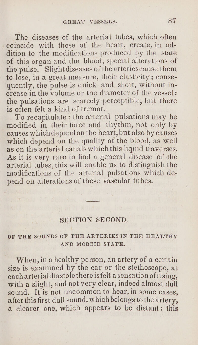 The diseases of the arterial tubes, which often coincide with those of the heart, create, in ad- dition to the modifications produced by the state of this organ and the blood, special alterations of the pulse. Slightdiseases of the arteriescause them to lose, in a great measure, their elasticity ; conse- quently, the pulse is quick and short, without in- crease in the volume or the diameter of the vessel; the pulsations are scarcely perceptible, but there is often felt a kind of tremor. To recapitulate: the arterial pulsations may be modified in their force and rhythm, not only by causes which depend on the heart, but also by causes which depend on the quality of the blood, as well as on the arterial canals which this liquid traverses. As it is very rare to find a general disease of the arterial tubes, this will enable us to distinguish the modifications of the arterial pulsations which de- pend on alterations of these vascular tubes. SECTION SECOND. OF THE SOUNDS OF THE ARTERIES IN THE HEALTHY AND MORBID STATE. When, in a healthy person, an artery of a certain size is examined by the ear or the stethoscope, at each arterial diastole there is felt a sensation ofrising, with a slight, and not very clear, indeed almost dull sound. It is not uncommon to hear, in some cases, after this first dull sound, which belongs to the artery, a clearer one, which appears to be distant: this