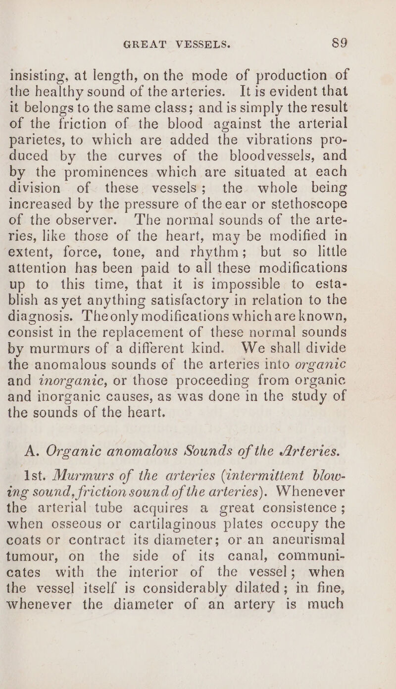 insisting, at length, on the mode of production of the healthy sound of the arteries. It is evident that it belongs to the same class; and is simply the result of the friction of the blood against the arterial parietes, to which are added the vibrations pro- duced by the curves of the bloodvessels, and by the prominences which are situated at each division of these vessels; the whole being increased by the pressure of the ear or stethoscope of the observer. ‘The normal sounds of the arte- ries, like those of the heart, may be modified in extent, force, tone, and rhythm; but so little attention has been paid to all these modifications up to this time, that it is impossible to esta- blish as yet anything satisfactory in relation to the diagnosis. Theonly modifications which are known, consist in the replacement of these normal sounds by murmurs of a different kind. We shall divide the anomalous sounds of the arteries into organic and inorganic, or those proceeding from organic and inorganic causes, as was done in the study of the sounds of the heart. A. Organic anomalous Sounds of the Arteries. Ast. Murmurs of the arteries (intermittent blow- ing sound, friction sound of the arteries). Whenever the arterial tube acquires a great consistence ; when osseous or cartilaginous plates occupy the coats or contract its diameter; or an aneurismal tumour, on the side of its canal, communi- cates with the interior of the vessel; when the vessel itself is considerably dilated; in fine, whenever the diameter of an artery is much