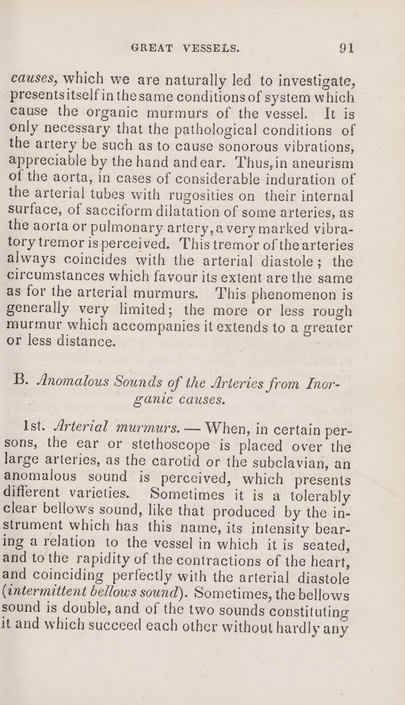 causes, which we are naturally led to investigate, presentsitself in thesame conditions of system which cause the organic murmurs of the vessel. It is only necessary that the pathological conditions of the artery be such as to cause sonorous vibrations, appreciable by the hand andear. Thus,in aneurism of the aorta, in cases of considerable induration of the arterial tubes with rugosities on their internal surface, of sacciform dilatation of some arteries, as the aorta or pulmonary artery,a very marked vibra- tory tremor isperceived. This tremor of thearteries always coincides with the arterial diastole; the circumstances which favour its extent are the same as for the arterial murmurs. This phenomenon is generally very limited; the more or less rough murmur which accompanies it extends to a greater or less distance. B. Anomalous Sounds of the Arteries from Inor- ganic causes. Ist. Arterial murmurs. — When, in certain per- sons, the ear or stethoscope is placed over the large arteries, as the carotid or the subclavian, an anomalous sound is perceived, which presents different varieties. Sometimes it is a tolerably clear bellows sound, like that produced by the in- strument which has this name, its intensity bear- ing a relation to the vessel in which it is ‘seated, and to the rapidity of the contractions of the heart, and coinciding perfectly with the arterial diastole (entermittent bellows sound). Sometimes, the bellows sound is double, and of the two sounds constituting it and which succeed each other without hardly any