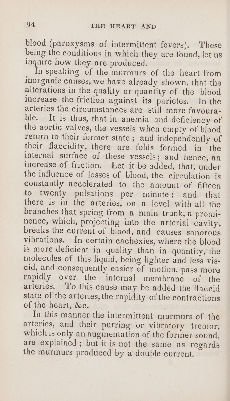blood (paroxysms of intermittent fevers). These being the conditions in which they are found, let us inquire how they are produced. In speaking of the murmurs of the heart from inorganic causes, we have already shown, that the alterations in the quality or quantity of the blood increase the friction against its parietes. In the arteries the circumstances are still more favoura- ble. It is thus, that in anemia and deficiency of the aortic valves, the vessels when empty of blood return to their former state ; and independently of their flaccidity, there are folds formed in the internal surface of these vessels; and hence, an increase of friction. Let it be added, that, under the influence of losses of blood, the circulation is constantly accelerated to the amount of fifteen to twenty pulsations per minute; and that there is in the arteries, on a level with all the branches that spring from a main trunk, a promi- nence, which, projecting into the arterial cavity, breaks the current of blood, and causes sonorous vibrations. In certain cachexies, where the blood is more deficient in quality than in quantity, the molecules of this liquid, being lighter and less vis- cid, and consequently easier of motion, pass more rapidly over the internal membrane of the arteries. To this cause may be added the flaccid state of the arteries, the rapidity of the contractions of the heart, &amp;c. In this manner the intermittent murmurs of the arteries, and their purring or vibratory tremor, which is only an augmentation of the former sound, are explained ; but it is not the same as regards the murmurs produced by a double current.
