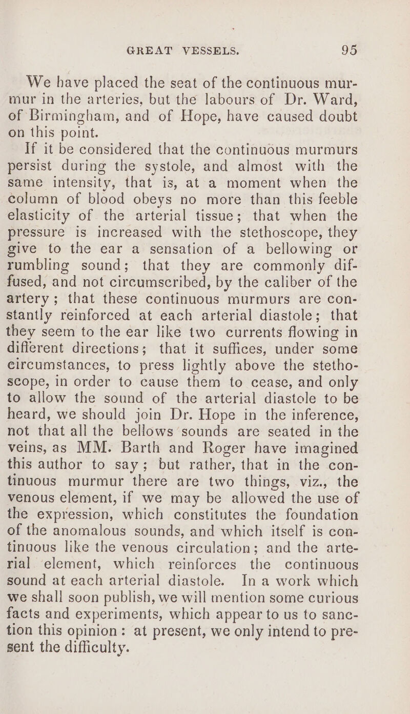 We have placed the seat of the continuous mur- mur in the arteries, but the labours of Dr. Ward, of Birmingham, and of Hope, have caused doubt on this point. If it be considered that the continuous murmurs persist during the systole, and almost with the same intensity, that is, at a moment when the column of blood obeys no more than this feeble elasticity of the arterial tissue; that when the pressure is increased with the stethoscope, they give to the ear a sensation of a bellowing or rumbling sound; that they are commonly dif- fused, and not circumscribed, by the caliber of the artery; that these continuous murmurs are con- stantly reinforced at each arterial diastole; that they seem to the ear like two currents flowing in different directions; that it suffices, under some circumstances, to press lightly above the stetho- scope, in order to cause them to cease, and only to allow the sound of the arterial diastole to be heard, we should join Dr. Hope in the inference, not that all the bellows sounds are seated in the veins, as MM. Barth and Roger have imagined this author to say; but rather, that in the con- tinuous murmur there are two things, viz., the venous element, if we may be allowed the use of the expression, which constitutes the foundation of the anomalous sounds, and which itself is con- tinuous like the venous circulation; and the arte- rial element, which reinforces the continuous sound at each arterial diastole. Ina work which we shall soon publish, we will mention some curious facts and experiments, which appear to us to sanc- tion this opinion: at present, we only intend to pre- sent the difficulty.