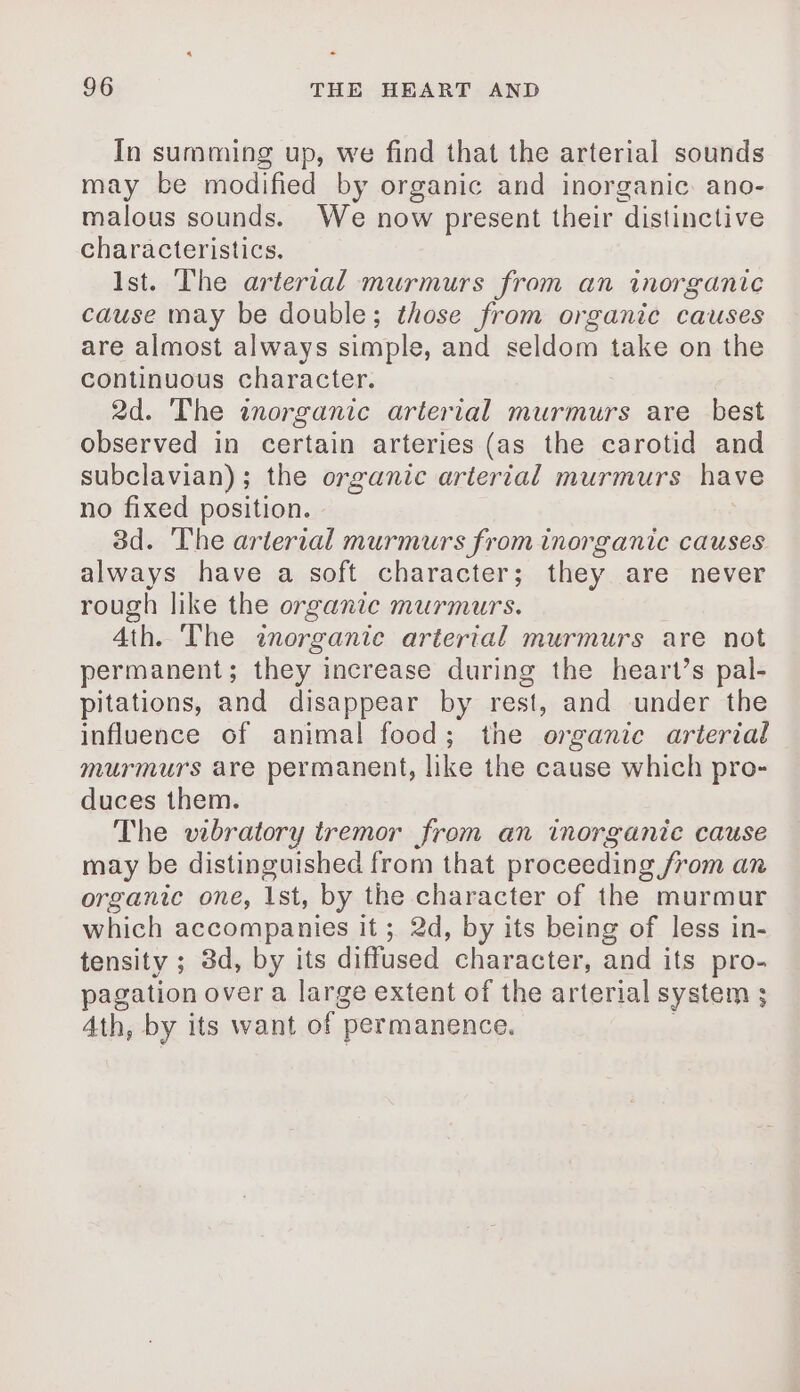4 - 96 THE HEART AND In summing up, we find that the arterial sounds may be modified by organic and inorganic. ano- malous sounds. We now present their distinctive characteristics. Ist. The arterial murmurs from an inorganic cause may be double; those from organic causes are almost always simple, and seldom take on the continuous character. 2d. The inorganic arterial murmurs are best observed in certain arteries (as the carotid and subclavian) ; the organic arterial murmurs have no fixed position. 3d. The arlerial murmurs from inorganic causes always have a soft character; they are never rough like the organic murmurs. 4th. The inorganic arterial murmurs are not permanent; they increase during the heart’s pal- pitations, and disappear by rest, and under the influence of animal food; the organic arterial murmurs are permanent, like the cause which pro- duces them. The vibratory tremor from an inorganic cause may be distinguished from that proceeding /rom an organic one, 1st, by the character of the murmur which accompanies it ; 2d, by its being of less in- tensity ; 3d, by its diffused character, and its pro- pagation over a large extent of the arterial system ; 4th, by its want of | permanence.