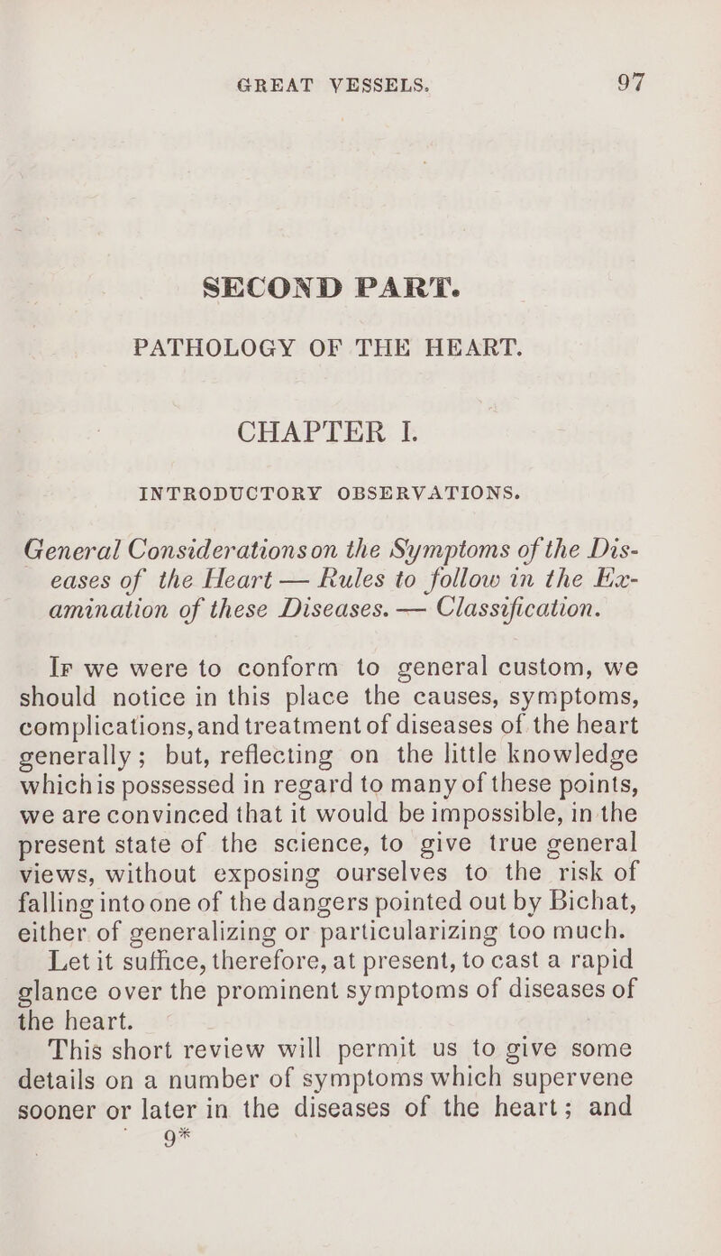 SECOND PART. PATHOLOGY OF THE HEART. CHAPTER I. INTRODUCTORY OBSERVATIONS. General Considerations on the Symptoms of the Dis- eases of the Heart — Rules to follow in the Ex- amination of these Diseases. — Classification. Ir we were to conform to general custom, we should notice in this place the causes, symptoms, complications, and treatment of diseases of the heart generally; but, reflecting on the little knowledge whichis possessed in regard to many of these points, we are convinced that it would be impossible, in the present state of the science, to give true general views, without exposing ourselves to the risk of falling into one of the dangers pointed out by Bichat, either of generalizing or particularizing too much. Let it suffice, therefore, at present, to cast a rapid glance over the prominent symptoms of diseases of the heart. This short review will permit us to give some details on a number of symptoms which supervene sooner or later in the diseases of the heart; and Dr