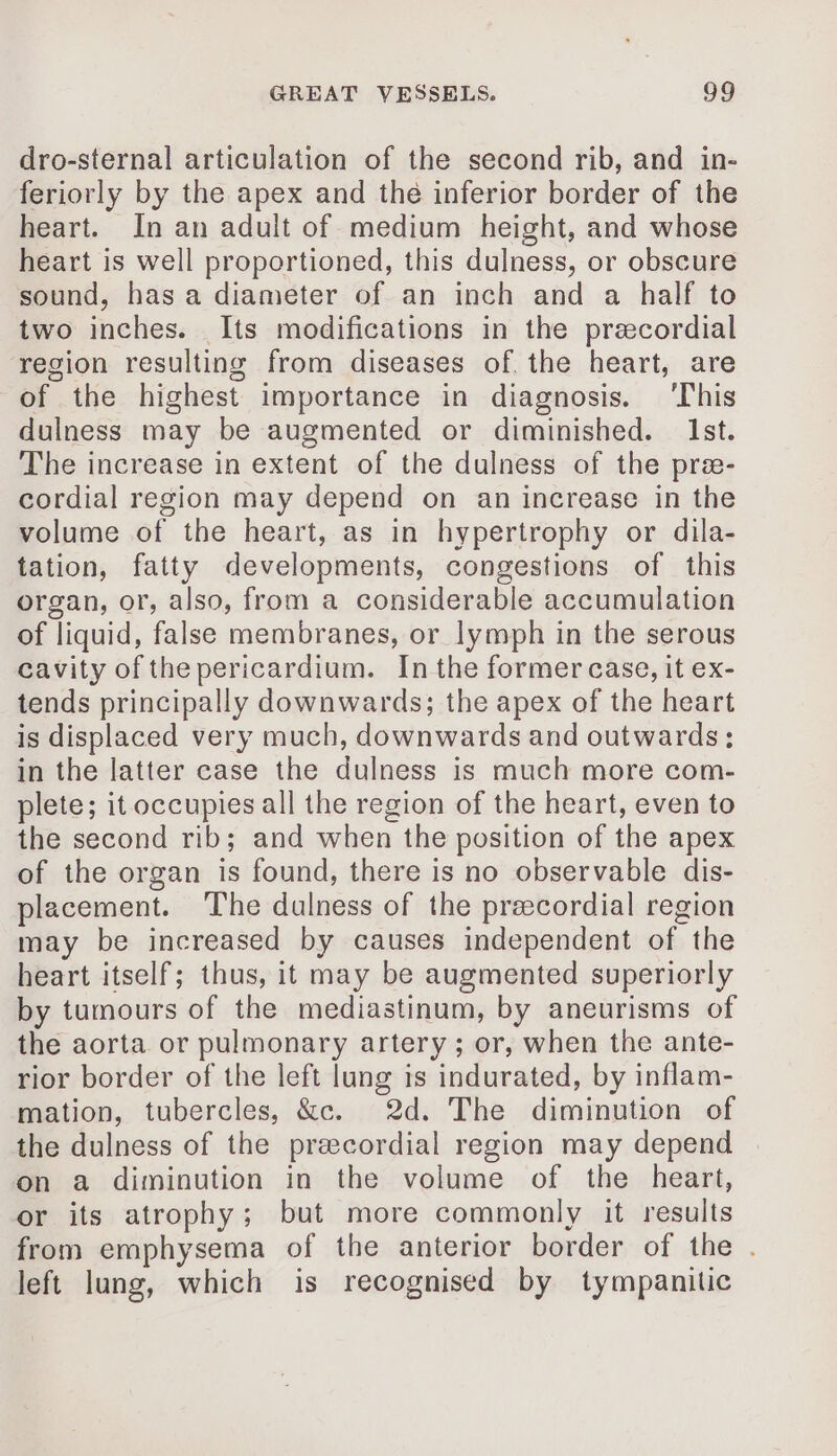 dro-sternal articulation of the second rib, and in- feriorly by the apex and the inferior border of the heart. In an adult of medium height, and whose heart is well proportioned, this dulness, or obscure sound, has a diameter of an inch and a half to two inches. Its modifications in the præcordial region resulting from diseases of the heart, are of the highest importance in diagnosis. ‘This dulness may be augmented or diminished. Ist. The increase in extent of the dulness of the præ- cordial region may depend on an increase in the volume of the heart, as in hypertrophy or dila- tation, fatty developments, congestions of this organ, or, also, from a considerable accumulation of liquid, false membranes, or lymph in the serous cavity of the pericardium. Inthe former case, it ex- tends principally downwards; the apex of the heart is displaced very much, downwards and outwards: in the latter case the dulness is much more com- plete; it occupies all the region of the heart, even to the second rib; and when the position of the apex of the organ is found, there is no observable dis- placement. The dulness of the precordial region may be increased by causes independent of the heart itself; thus, it may be augmented superiorly by tumours of the mediastinum, by aneurisms of the aorta or pulmonary artery ; or, when the ante- rior border of the left lung is indurated, by inflam- mation, tubercles, &amp;c. 2d. The diminution of the dulness of the precordial region may depend on a diminution in the volume of the heart, or its atrophy; but more commonly it results from emphysema of the anterior border of the . left lung, which is recognised by tympanitic