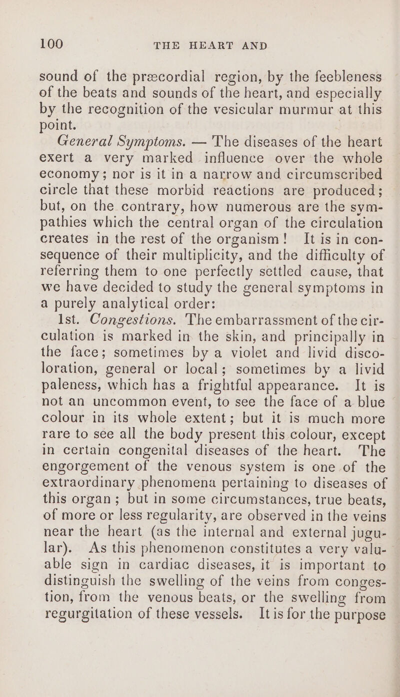 sound of the precordial region, by the feebleness of the beats and sounds of the heart, and especially by the recognition of the vesicular murmur at this point. General Symptoms. — The diseases of the heart exert a very marked influence over the whole economy; nor is it in a narrow and circumscribed circle that these morbid reactions are produced; but, on the contrary, how numerous are the sym- pathies which the central organ of the circulation creates in the rest of the organism! It is in con- sequence of their multiplicity, and the difficulty of referring them to one perfectly settled cause, that we have decided to study the general symptoms in a purely analytical order: Ist. Congestions. The embarrassment of the cir- culation is marked in the skin, and principally in the face; sometimes by a violet and livid disco- loration, general or local; sometimes by a livid paleness, which has a frightful appearance. It is not an uncommon event, to see the face of a blue colour in its whole extent; but it is much more rare to see all the body present this colour, except in certain congenital diseases of the heart. The engorgement of the venous system is one of the extraordinary phenomena pertaining to diseases of this organ ; but in some circumstances, true beats, of more or less regularity, are observed in the veins near the heart (as the internal and external jugu- lar). As this phenomenon constitutes a very valu- able sign in cardiac diseases, it is important to distinguish the swelling of the veins from conges- tion, from the venous beats, or the swelling from regurgitation of these vessels. It is for the purpose
