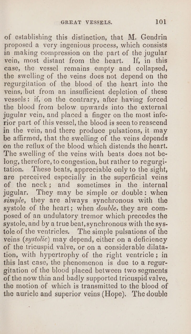 of establishing this distinction, that M. Gendrin proposed a very ingenious process, which consists in making compression on the part of the jugular vein, most distant from the heart. If, in this case, the vessel remains empty and collapsed, the swelling of the veins does not depend on the regurgitation of the blood of the heart into the veins, but from an insufficient depletion, of these vessels: if, on the contrary, after having forced the blood from below upwards into the external jugular vein, and placed a finger on the most infe- rior part of this vessel, the blood is seen to reascend in the vein, and there produce pulsations, it may be affirmed, that the swelling of the veins depends on the reflux of the blood which distends the heart. The swelling of the veins with beats does not be- long, therefore, to congestion, but rather to regurgi- tation. These beats, appreciable only to the sight, are perceived especially in the superficial veins of the neck; and sometimes in the internal jugular. They may be simple or double: when simple, they are always synchronous with the systole of the heart; when double, they are com- posed of an undulatory tremor which precedes the systole, and by a true beat, synchronous with the sys- tole of the ventricles. The simple pulsations of the veins (systolic) may depend, either on a deficiency of the tricuspid valve, or on a considerable dilata- tion, with hypertrophy of the right ventricle; in this last case, the phenomenon is due to a regur- gitation of the blood placed between two segments of the now thin and badly supported tricuspid valve, the motion of which is transmitted to the blood of the auricle and superior veins (Hope). The double