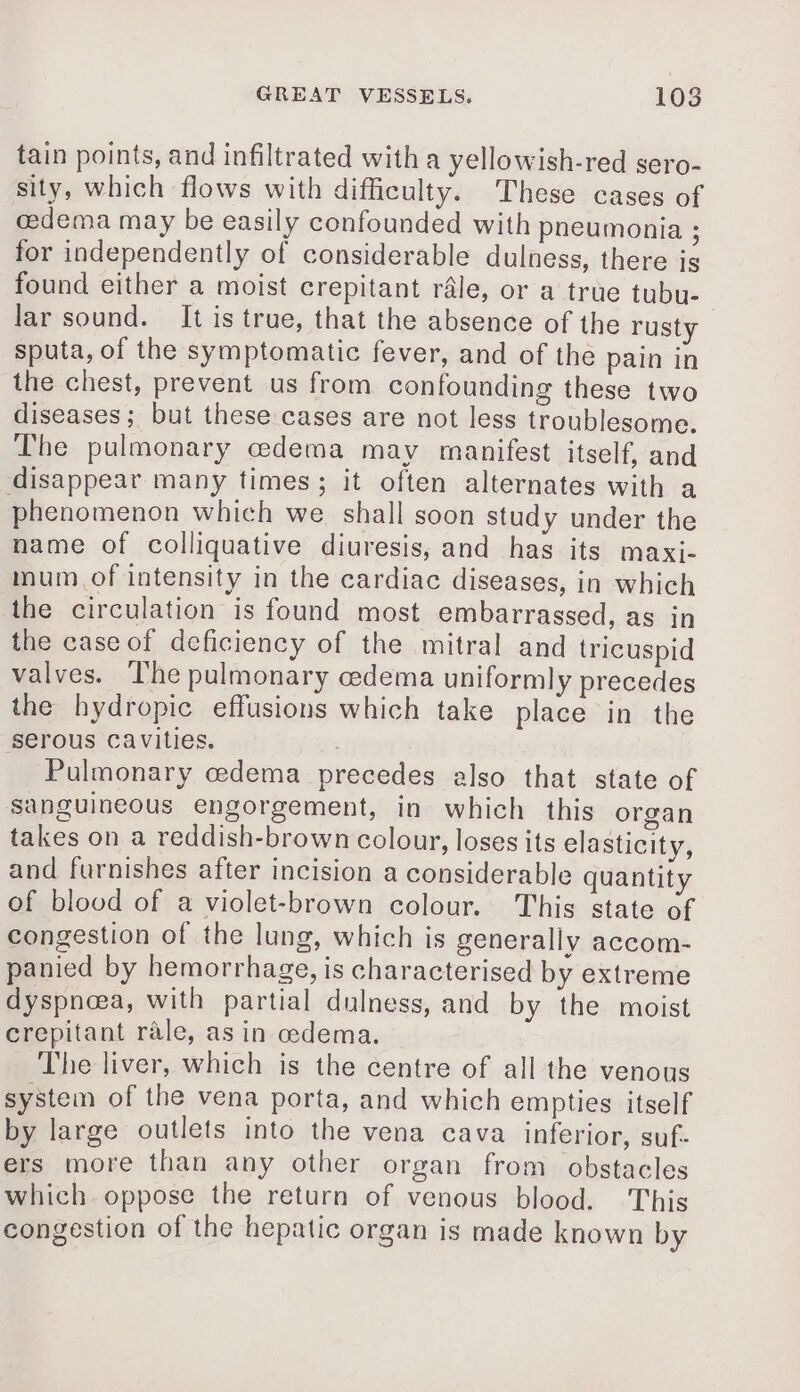 tain points, and infiltrated with a yellowish-red sero- sity, which flows with difficulty. These cases of œdema may be easily confounded with pneumonia ; for independently of considerable dulness, there is found either a moist crepitant râle, or a true tubu- lar sound. It is true, that the absence of the rusty sputa, of the symptomatic fever, and of the pain in the chest, prevent us from confounding these two diseases ; but these cases are not less troublesome. The pulmonary œdema may manifest itself, and disappear many times; it often alternates with a phenomenon which we shall soon study under the name of colliquative diuresis, and has its maxi- mum of intensity in the cardiac diseases, in which the circulation is found most embarrassed, as in the case of deficiency of the mitral and tricuspid valves. The pulmonary cedema uniformly precedes the hydropic effusions which take place in the serous cavities. . Pulmonary cedema precedes also that state of sanguineous engorgement, in which this organ takes on a reddish-brown colour, loses its elasticity, and furnishes after incision a considerable quantity of blood of a violet-brown colour. This state of congestion of the lung, which is generally accom- panied by hemorrhage, is characterised by extreme dyspnoea, with partial dulness, and by the moist crepitant rale, as in oedema. The liver, which is the centre of all the venous system of the vena porta, and which empties itself by large outlets into the vena cava inferior, suf- ers more than any other organ from obstacles which oppose the return of venous blood. This congestion of the hepatic organ is made known by