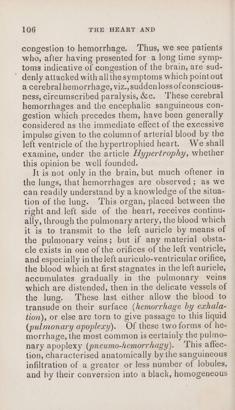 congestion to hemorrhage. Thus, we see patients who, after having presented for a long time symp- toms indicative of congestion of the brain, are sud- ’ denly attacked with allthe symptoms which point out a cerebral hemorrhage, viz., sudden loss of conscious- ness, circumscribed paralysis, &amp;c. These cerebral hemorrhages and the encephalic sanguineous con- gestion which precedes them, have been generally considered as the immediate effect of the excessive impulse given to the columnof arterial blood by the left ventricle of the hypertrophied heart. We shall examine, under the article Hypertrophy, whether this opinion be well founded. Jt is not only in the brain, but much oftener in the lungs, that hemorrhages are observed; as we can readily understand by a knowledge of the situa- tion of the lung. This organ, placed between the right and left side of the heart, receives continu- ally, through the pulmonary artery, the blood which it is to transmit to the left auricle by means of the pulmonary veins; but if any material obsta- cle exists in one of the orifices of the left ventricle, and especially in the left auriculo-ventricular orifice, the blood which at first stagnates in the left auricle, accumulates gradually in the pulmonary veins which are distended, then in the delicate vessels of the lung. These last either allow the blood to transude on their surface (hemorrhage by exhala- tion), or else are torn to give passage to this liquid (pulmonary apoplexy). Of these two forms of he- morrhage, the most common is certainly the pulmo- nary apoplexy (pneumo-hemorrhagy). ‘This aflec- tion, characterised anatomically by the sanguineous infiltration of a greater or less number of lobules, and by their conversion into a black, homogeneous