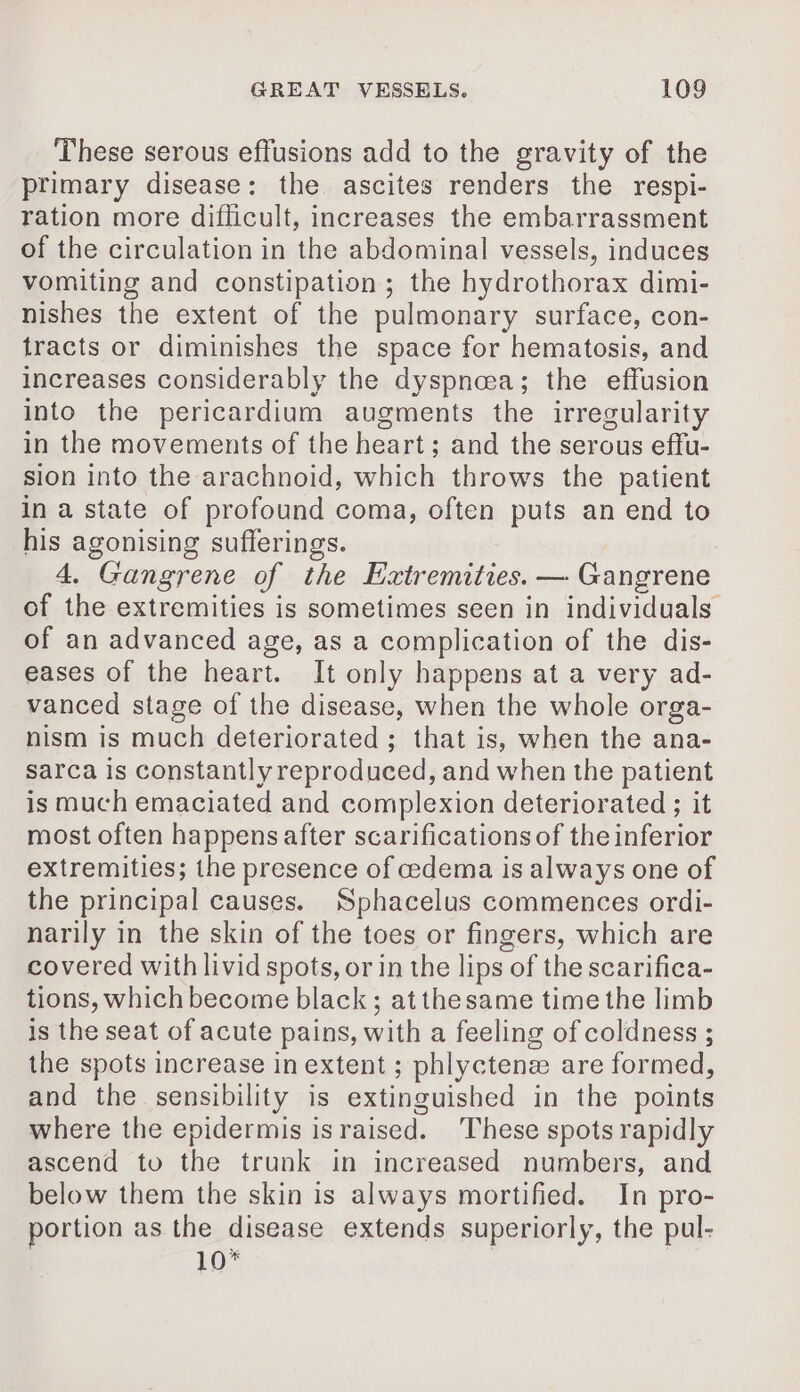 These serous effusions add to the gravity of the primary disease: the ascites renders the respi- ration more difficult, increases the embarrassment of the circulation in the abdominal vessels, induces vomiting and constipation; the hydrothorax dimi- nishes the extent of the pulmonary surface, con- tracts or diminishes the space for hematosis, and increases considerably the dyspnæa; the effusion into the pericardium augments the irregularity in the movements of the heart; and the serous effu- sion into the arachnoid, which throws the patient in a state of profound coma, often puts an end to his agonising sufferings. 4. Gangrene of the Extremities. — Gangrene of the extremities is sometimes seen in individuals of an advanced age, as a complication of the dis- eases of the heart. It only happens at a very ad- vanced stage of the disease, when the whole orga- nism is much deteriorated; that is, when the ana- sarca is constantly reproduced, and when the patient is much emaciated and complexion deteriorated ; it most often happens after scarifications of the inferior extremities; the presence of cedema is always one of the principal causes. Sphacelus commences ordi- narily in the skin of the toes or fingers, which are covered with livid spots, or in the lips of the scarifica- tions, which become black; at the same time the limb is the seat of acute pains, with a feeling of coldness ; the spots increase in extent ; phlyctenæ are formed, and the sensibility is extinguished in the points where the epidermis israised. These spots rapidly ascend to the trunk in increased numbers, and below them the skin is always mortified. In pro- portion as the disease extends superiorly, the pul- 10*