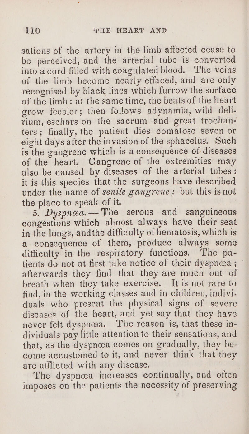 sations of the artery in the limb affected cease to be perceived, and the arterial tube is converted into acord filled with coagulated blood. The veins of the limb become nearly effaced, and are only recognised by black lines which furrow the surface of the limb: at the same time, the beats of the heart grow feebler; then follows adynamia, wild deli- tium, eschars on the sacrum and great trochan- ters; finally, the patient dies comatose seven or eight days after the invasion of the sphacelus. Such is the gangrene which is a consequence of diseases of the heart. Gangrene of the extremities may also be caused by diseases of the arterial tubes: it is this species that the surgeons have described under the name of senile gangrene; but this is not the place to speak of it. 5. Dyspnea.— The serous and sanguineous congestions which almost always have their seat in the lungs, andthe difficulty of hematosis, which is a consequence of them, produce always some difficulty in the respiratory functions. The pa- tients do not at first take notice of their dyspnea ; afterwards they find that they are much out of breath when they take exercise. It is not rare to find, in the working classes and in children, indivi- duals who present the physical signs of severe diseases of the heart, and yet say that they have never felt dyspnea. The reason is, that these in- dividuals pay little attention to their sensations, and that, as the dyspnœa comes on gradually, they be- come accustomed to it, and never think that they are afflicted with any disease. The dyspnoea increases continually, and often imposes on the patients the necessity of preserving