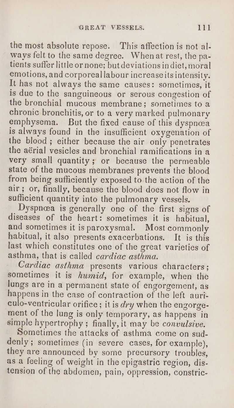the most absolute repose. This affection is not al- ways felt to the same degree. Whenat rest, the pa- tients suffer little or none; but deviations in diet, moral emotions, and corporeal labour increase its intensity. It has not always the same causes: sometimes, it is due to the sanguineous or serous congestion of the bronchial mucous membrane; sometimes to a chronic bronchitis, or to a very marked pulmonary emphysema. But the fixed cause of this dyspneea is always found in the insufficient oxygenation of the blood ; either because the air only penetrates the aérial vesicles and bronchial ramifications in a very small quantity; or because the permeable state of the mucous membranes prevents the blood from being sufficiently exposed to the action of the air; or, finally, because the blood does not flow in sufficient quantity into the pulmonary vessels. Dyspneea is generally one of the first signs of diseases of the heart: sometimes it is habitual, and sometimes it is paroxysmal. Most commonly habitual, it also presents exacerbations. It is this last which constitutes one of the great varieties of asthma, that is called cardiac asthma. Cardiac asthma presents various characters; sometimes it is humid, for example, when the lungs are in a permanent state of engorgement, as happens in the case of contraction of the left auri- culo-ventricular orifice ; it is dry when the engorge- ment of the lung is only temporary, as happens in simple hypertrophy ; finally, it may be convulsive. Sometimes the attacks of asthma come on sud- denly ; sometimes (in severe cases, for example), they are announced by some precursory troubles, as a feeling of weight in the epigastric region, dis- tension of the abdomen, pain, oppression, constric-