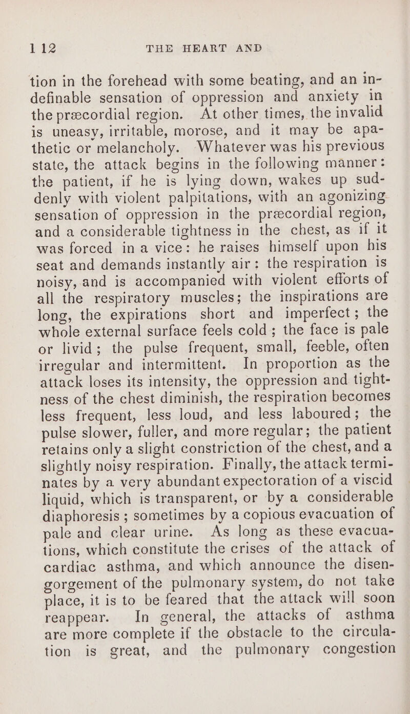 tion in the forehead with some beating, and an in- definable sensation of oppression and anxiety in the præcordial region. At other times, the invalid is uneasy, irritable, morose, and it may be apa- thetic or melancholy. Whatever was his previous state, the attack begins in the following manner: the patient, if he is lying down, wakes up sud- denly with violent palpitations, with an agonizing sensation of oppression in the precordial region, and a considerable tightness in the chest, as if it was forced ina vice: he raises himself upon his seat and demands instantly air: the respiration is noisy, and is accompanied with violent efforts of all the respiratory muscles; the inspirations are long, the expirations short and imperfect; the whole external surface feels cold ; the face is pale or livid; the pulse frequent, small, feeble, often irregular and intermittent. In proportion as the attack loses its intensity, the oppression and tight- ness of the chest diminish, the respiration becomes less frequent, less loud, and less laboured; the pulse slower, fuller, and more regular; the patient retains only a slight constriction of the chest, and a slightly noisy respiration. Finally, the attack termi- nates by a very abundant expectoration of a viscid liquid, which is transparent, or by a considerable diaphoresis ; sometimes by a copious evacuation of pale and clear urine. As long as these evacua- tions, which constitute the crises of the attack of cardiac asthma, and which announce the disen- gorgement of the pulmonary system, do not take place, it is to be feared that the attack will soon reappear. In general, the attacks of asthma are more complete if the obstacle to the circula- tion is great, and the pulmonary congestion