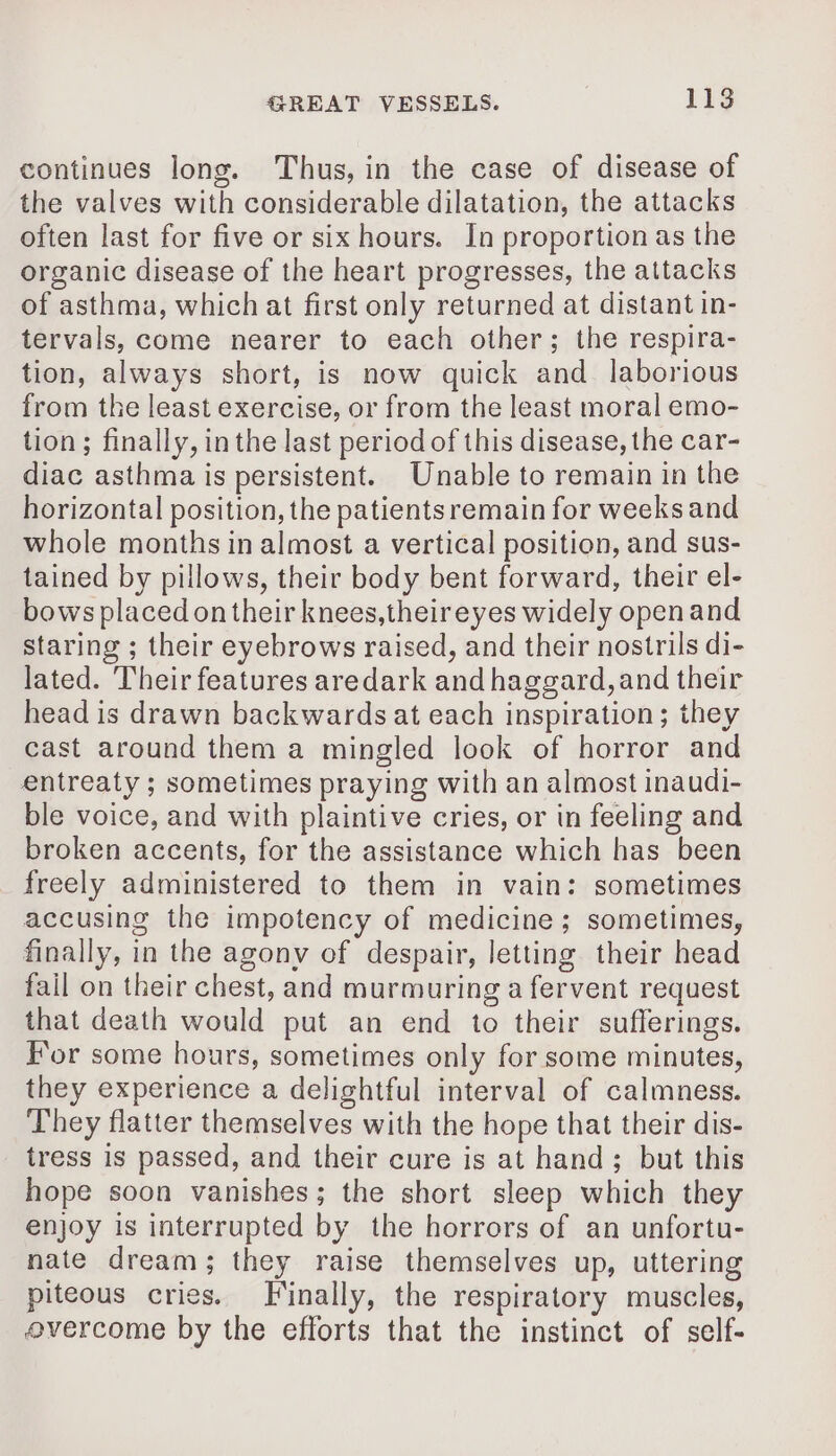 continues long. Thus, in the case of disease of the valves with considerable dilatation, the attacks often last for five or six hours. In proportion as the organic disease of the heart progresses, the attacks of asthma, which at first only returned at distant in- tervals, come nearer to each other; the respira- tion, always short, is now quick and laborious from the least exercise, or from the least moral emo- tion; finally, in the last period of this disease, the car- diac asthma is persistent. Unable to remain in the horizontal position, the patients remain for weeks and whole months in almost a vertical position, and sus- tained by pillows, their body bent forward, their el- bows placed on their knees,theireyes widely open and staring ; their eyebrows raised, and their nostrils di- lated. Their features aredark and haggard, and their head is drawn backwards at each inspiration; they cast around them a mingled look of horror and entreaty ; sometimes praying with an almost inaudi- ble voice, and with plaintive cries, or in feeling and broken accents, for the assistance which has been freely administered to them in vain: sometimes accusing the impotency of medicine; sometimes, finally, in the agony of despair, letting their head fail on their chest, and murmuring a fervent request that death would put an end to their sufferings. For some hours, sometimes only for some minutes, they experience a delightful interval of calmness. They flatter themselves with the hope that their dis- tress is passed, and their cure is at hand; but this hope soon vanishes; the short sleep which they enjoy is interrupted by the horrors of an unfortu- nate dream; they raise themselves up, uttering piteous cries. Finally, the respiratory muscles, overcome by the efforts that the instinct of self-