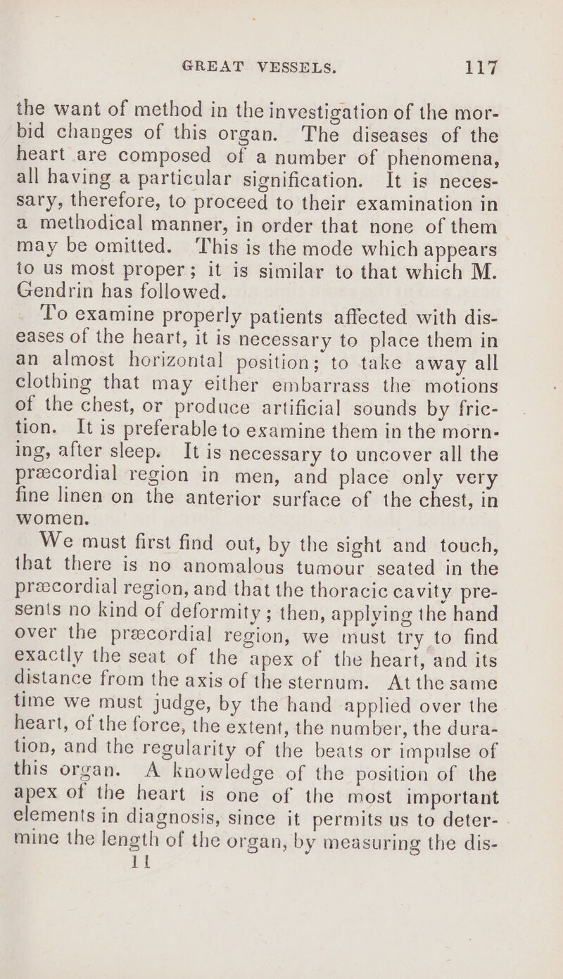the want of method in the investigation of the mor- bid changes of this organ. The diseases of the heart are composed of a number of phenomena, all having a particular signification. It is neces- sary, therefore, to proceed to their examination in a methodical manner, in order that none of them may be omitted. ‘This is the mode which appears to us most proper; it is similar to that which M. Gendrin has followed. To examine properly patients affected with dis- eases of the heart, it is necessary to place them in an almost horizontal position; to take away all clothing that may either embarrass the motions of the chest, or produce artificial sounds by fric- tion. It is preferable to examine them in the morn- ing, after sleep. It is necessary to uncover all the precordial region in men, and place only very fine linen on the anterior surface of the chest, in women. We must first find out, by the sight and touch, that there is no anomalous tumour seated in the præcordial region, and that the thoracic cavity pre- sents no kind of deformity ; then, applying the hand over the præcordial region, we must try to find exactly the seat of the apex of the heart, and its distance from the axis of the sternum. At the same time we must judge, by the hand applied over the heart, of the force, the extent, the number, the dura- tion, and the regularity of the beats or impulse of this organ. A knowledge of the position of the apex of the heart is one of the most important elements in diagnosis, since it permits us to deter- mine the length of the organ, by measuring the dis- 1