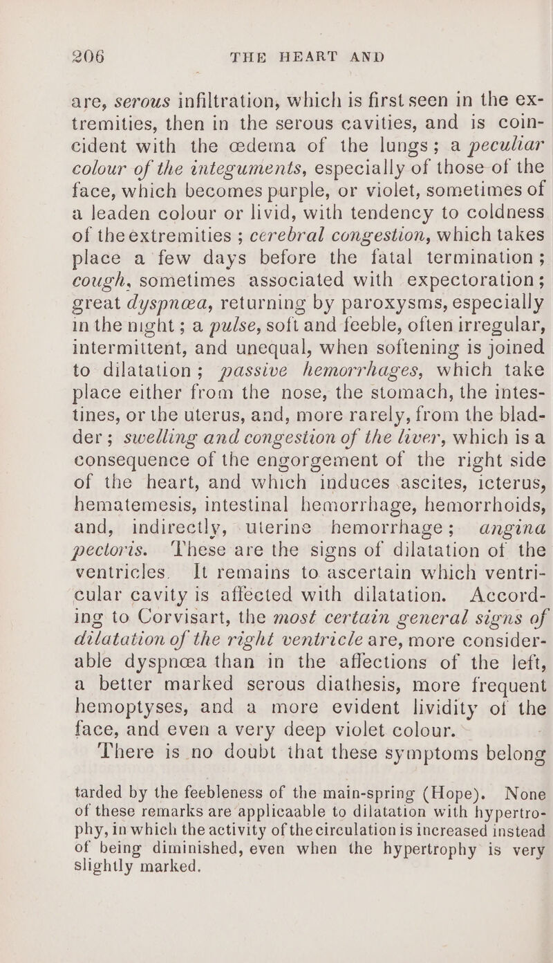 are, serous infiltration, which is first seen in the ex- tremities, then in the serous cavities, and is coin- cident with the edema of the lungs; a peculiar colour of the integuments, especially of those of the face, which becomes purple, or violet, sometimes of a leaden colour or livid, with tendency to coldness of theextremities ; cerebral congestion, which takes place a few days before the fatal termination ; cough, sometimes associated with expectoration ; great dyspnea, returning by paroxysms, especially in the night ; a pulse, soft and feeble, often irregular, intermittent, and unequal, when softening is joined to dilatation; passive hemorrhages, which take place either from the nose, the stomach, the intes- tines, or the uterus, and, more rarely, from the blad- der; swedling and congestion of the liver, which is a consequence of the engorgement of the right side of the heart, and which induces ascites, icterus, hematemesis, intestinal hemorrhage, hemorrhoids, and, indirectly, uterine hemorrhage; angina pectoris. ‘These are the signs of dilatation of the ventricles. It remains to ascertain which ventri- cular cavity is affected with dilatation. Accord- ing to Corvisart, the most certain general signs of dilatation of the right ventricle are, more consider- able dyspnœa than in the affections of the left, a better marked serous diathesis, more frequent hemoptyses, and a more evident lividity of the face, and even a very deep violet colour. There is no doubt ihat these symptoms belong tarded by the feebleness of the main-spring (Hope). None of these remarks are applicaable to dilatation with hypertro- phy, in which the activity of the circulation is increased instead of being diminished, even when the hypertrophy is very slightly marked.