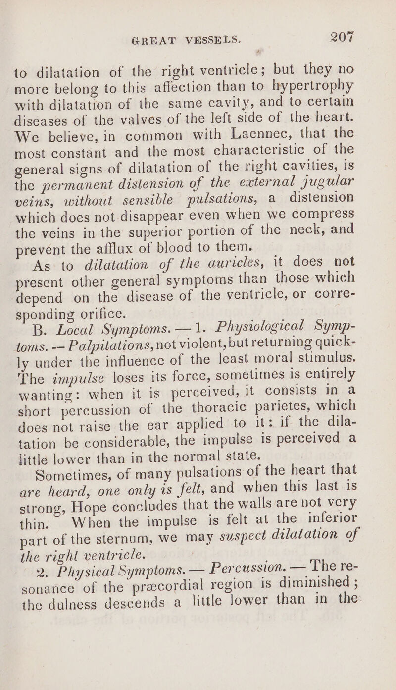 to dilatation of the right ventricle; but they no more belong to this affection than to hypertrophy with dilatation of the same cavity, and to certain diseases of the valves of the left side of the heart. We believe, in common with Laennec, that the most constant and the most characteristic of the general signs of dilatation of the right cavilies, is the permanent distension of the external jugular veins, without sensible pulsations, a distension which does not disappear even when we compress the veins in the superior portion of the neck, and prevent the afflux of blood to them. As to dilatation of the auricles, it does not present other general symptoms than those which depend on the disease of the ventricle, or corre- sponding orifice. B. Local Symptoms. — 1. Physiological Symp- toms. -— Palpitations, not violent, but returning quick- ly under the influence of the least moral stimulus. The impulse loses its force, sometimes is entirely wanting: when it is perceived, it consists in a short percussion of the thoracic parietes, which does not raise the ear applied to it: if the dila- tation be considerable, the impulse is perceived a little lower than in the normal state. Sometimes, of many pulsations of the heart that are heard, one only is felt, and when this last is strong, Hope concludes that the walls are not very thin. When the impulse is felt at the inferior part of the sternum, we may suspect dilatation of the right ventricle. | 2. Physical Symptoms. — Percussion. — The re- sonance of the præcordial region Is diminished ; the dulness descends a little lower than in the: