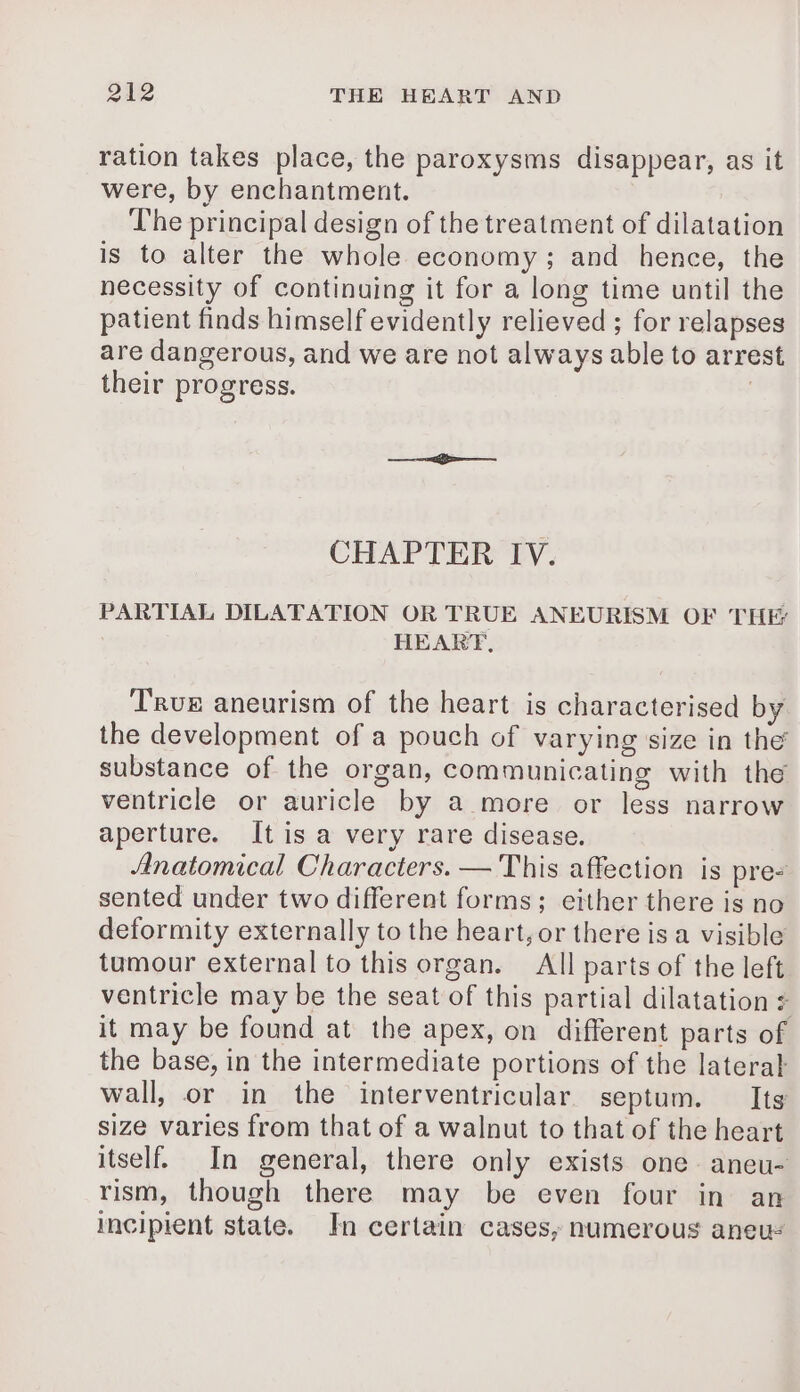 ration takes place, the paroxysms disappear, as it were, by enchantment. The principal design of the treatment of dilatation is to alter the whole economy; and hence, the necessity of continuing it for a long time until the patient finds himself evidently relieved ; for relapses are dangerous, and we are not always able to arrest their progress. | CHAPTER IV. PARTIAL DILATATION OR TRUE ANEURISM OF THÉ HEART, True aneurism of the heart is characterised by the development of a pouch of varying size in the substance of the organ, communicating with the ventricle or auricle by a more or less narrow aperture. It is a very rare disease. Anatomical Characters. — This affection is pre- sented under two different forms; either there is no deformity externally to the heart, or there is a visible tumour external to this organ. All parts of the left ventricle may be the seat of this partial dilatation + it may be found at the apex, on different parts of the base, in the intermediate portions of the lateral wall, or in the interventricular septum. Its size varies from that of a walnut to that of the heart itself. In general, there only exists one aneu- rism, though there may be even four in an incipient state. In certain cases, numerous aneus