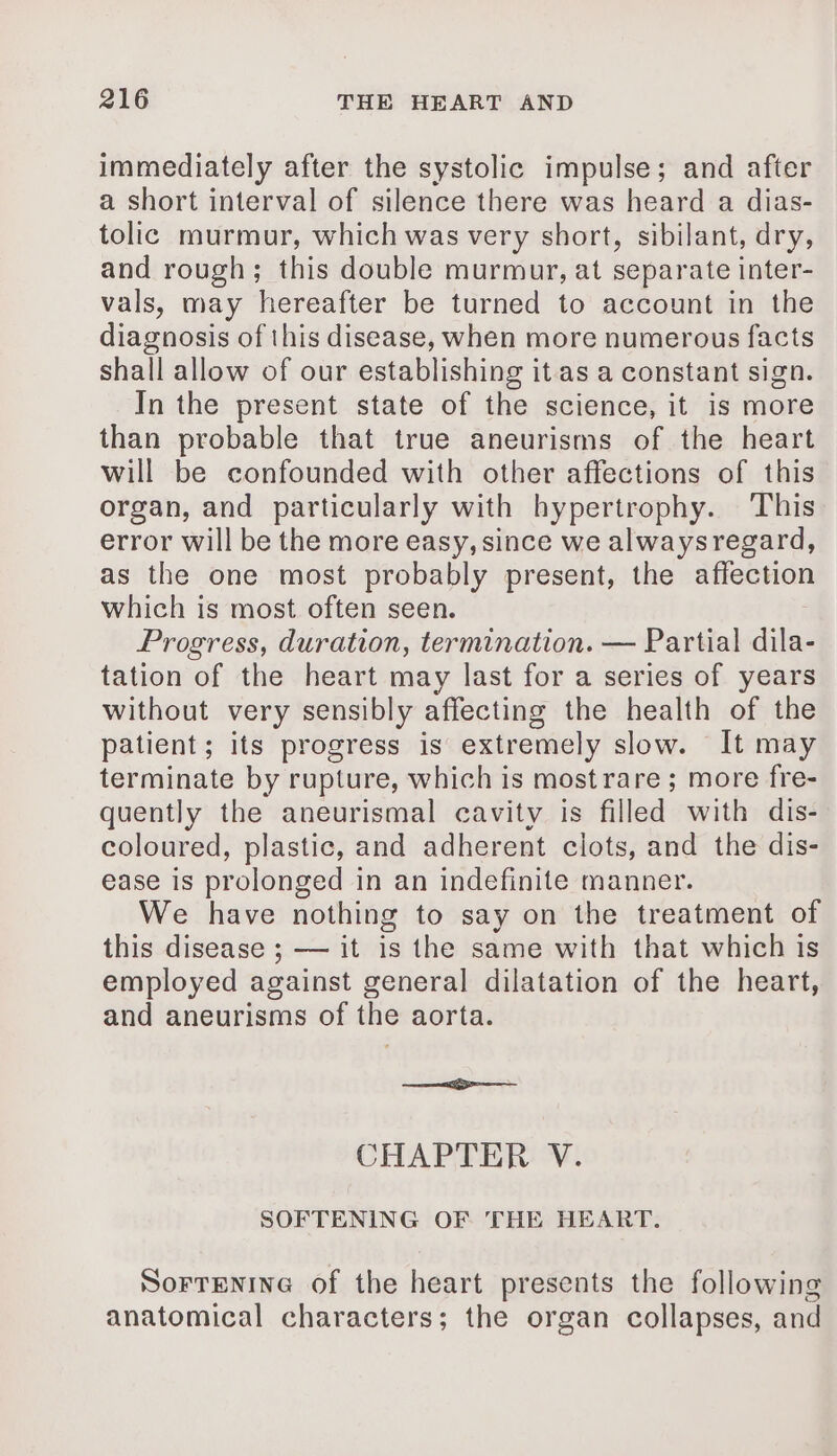 immediately after the systolic impulse; and after a short interval of silence there was heard a dias- tolic murmur, which was very short, sibilant, dry, and rough; this double murmur, at separate inter- vals, may hereafter be turned to account in the diagnosis of this disease, when more numerous facts shall allow of our establishing it as a constant sign. In the present state of the science, it is more than probable that true aneurisms of the heart will be confounded with other affections of this organ, and particularly with hypertrophy. ‘This error will be the more easy, since we alwaysregard, as the one most probably present, the affection which is most often seen. Progress, duration, termination. — Partial dila- tation of the heart may last for a series of years without very sensibly affecting the health of the patient; its progress is extremely slow. It may terminate by rupture, which is most rare ; more fre- quently the aneurismal cavity is filled with dis- coloured, plastic, and adherent clots, and the dis- ease is prolonged in an indefinite manner. We have nothing to say on the treatment of this disease ; — it is the same with that which is employed against general dilatation of the heart, and aneurisms of the aorta. a CHAPTER V. SOFTENING OF THE HEART. SoFTENING of the heart presents the following anatomical characters; the organ collapses, and