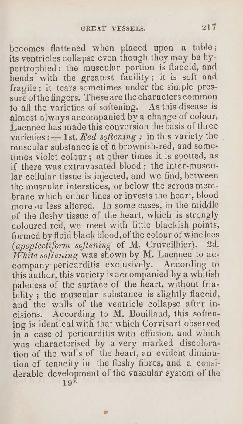 becomes flattened when placed upon a table; its ventricles collapse even though they may be hy- pertrophied ; the muscular portion is flaccid, and bends with the greatest facility; it is soft and fragile ; it tears sometimes under the simple pres- sure of the fingers. These are the characterscommon to all the varieties of softening. As this disease is almost always accompanied by a change of colour, Laennec has made this conversion the basis of three varieties : — Ist. Red softening ; in this variety the muscular substance is of a brownish-red, and some- times violet colour; at other times it is spotted, as if there was extravasated blood ; the inter-muscu- lar cellular tissue is injected, and we find, between the muscular interstices, or below the serous mem- brane which either lines or invests the heart, blood more or less altered, In some cases, in the middle of the fleshy tissue of the heart, which is strongly coloured red, we meet with little blackish points, formed by fluid black blood, of the colour of wine lees (apoplectiform softening of M. Cruveilhier). 2d. White softening was shown by M. Laennec to ac- company pericarditis exclusively. According to this author, this variety is accompanied by a whitish paleness of the surface of the heart, without fria- bility ; the muscular substance is slightly flaccid, and the walls of the ventricle collapse after in- cisions. According to M. Bouillaud, this soften- ing is identical with that which Corvisart observed in a case of pericarditis with effusion, and which was characterised by a very marked discolora- tion of the walls of the heart, an evident diminu- tion of tenacity in the fleshy fibres, and a consi- derable development of the vascular system of the 19*