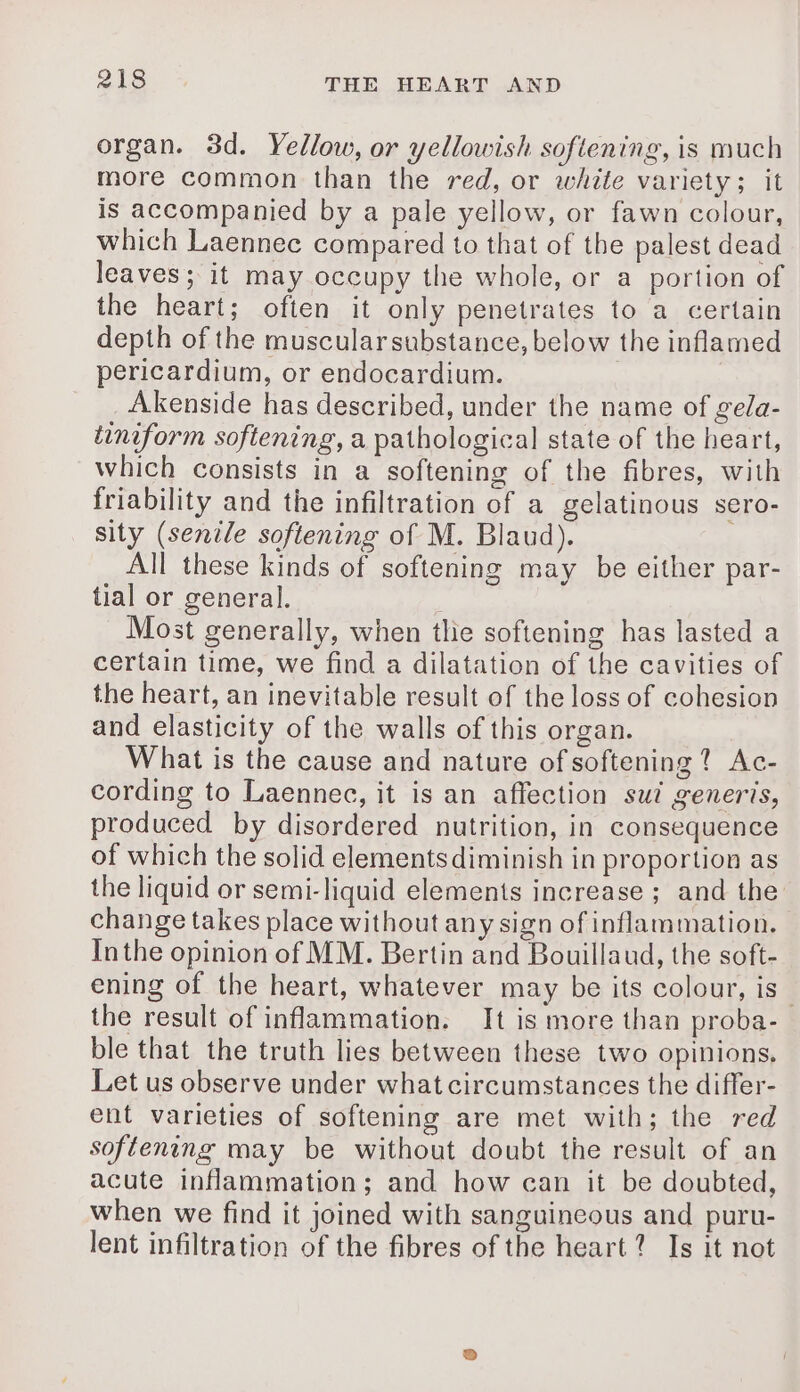 organ. 3d. Yellow, or yellowish softening, is much more common than the red, or white variety; it is accompanied by a pale yellow, or fawn colour, which Laennec compared to that of the palest dead leaves; it may occupy the whole, or a portion of the heart; often it only penetrates to a certain depth of the muscularsubstance, below the inflamed pericardium, or endocardium. ) Akenside has described, under the name of gea- tiniform softening, a pathological state of the heart, which consists in a softening of the fibres, with friability and the infiltration of a gelatinous sero- sity (senile softening of M. Blaud). All these kinds of softening may be either par- tial or general. Most generally, when tlie softening has lasted a certain time, we find a dilatation of the cavities of the heart, an inevitable result of the loss of cohesion and elasticity of the walls of this organ. What is the cause and nature of softening? Ac- cording to Laennec, it is an affection sui generis, produced by disordered nutrition, in consequence of which the solid elementsdiminish in proportion as the liquid or semi-liquid elements increase ; and the change takes place without any sign of inflammation, Inthe opinion of MM. Bertin and Bouillaud, the soft- ening of the heart, whatever may be its colour, is. the result of inflammation. It is more than proba- ble that the truth lies between these two opinions, Let us observe under what circumstances the differ- ent varieties of softening are met with; the red softening may be without doubt the result of an acute inflammation; and how can it be doubted, when we find it joined with sanguincous and puru- lent infiltration of the fibres of the heart? Is it not